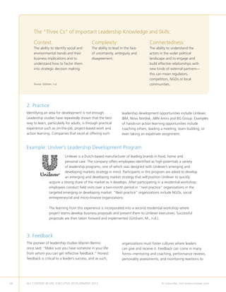 The “Three Cs” of Important Leadership Knowledge and Skills:

         Context:                                 Complexity:                            Connectedness:
         The ability to identify social and       The ability to lead in the face        The ability to understand the
         environmental trends and their           of uncertainty, ambiguity and          actors in the wider political
         business implications and to             disagreement.                          landscape and to engage and
         understand how to factor them                                                   build effective relationships with
         into strategic decision making.                                                 new kinds of external partners—
                                                                                         this can mean regulators,
                                                                                         competitors, NGOs or local
         Source: Gitsham, n.d.                                                           communities.




     2. Practice
     Identifying an area for development is not enough.               leadership development opportunities include Unilever,
     Leadership studies have repeatedly shown that the best           IBM, Novo Nordisk, ABN Amro and BG Group. Examples
     way to learn, particularly for adults, is through practical      of hands-on action learning opportunities include
     experience such as on-the-job, project-based work and            coaching others, leading a meeting, team building, or
     action learning. Companies that excel at offering such           even taking an expatriate assignment.


     Example: Unilver’s Leadership Development Program
                                 Unilever is a Dutch-based manufacturer of leading brands in food, home and
                                 personal care. The company offers employees identified as high potentials a variety
                                 of leadership programs, one of which was designed with Unilever’s emerging and
                                 developing markets strategy in mind. Participants in this program are asked to develop
                                 an emerging and developing market strategy that will position Unilever to quickly
                      acquire a strong share of the market as it develops. After participating in a residential workshop,
                      employees conduct field visits over a two-month period in “next practice” organizations in the
                      targeted emerging or developing market. “Next practice” organizations include NGOs, social
                      entrepreneurial and micro-finance organizations.

                      The learning from this experience is incorporated into a second residential workshop where
                      project teams develop business proposals and present them to Unilever executives. Successful
                      proposals are then taken forward and implemented (Gitsham, M., n.d.).



     3. Feedback
     The pioneer of leadership studies Warren Bennis                  organizations must foster cultures where leaders
     once said: “Make sure you have someone in your life              can give and receive it. Feedback can come in many
     from whom you can get reflective feedback.” Honest               forms--mentoring and coaching, performance reviews,
     feedback is critical to a leader’s success, and as such,         personality assessments, and monitoring reactions to




34   ALL CONTENT © UNC EXECUTIVE DEVELOPMENT 2012         	                                      To subscribe, visit www.uncexec.com
 