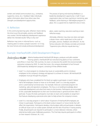 CLOSING THE GAPS IN LEADERSHIP DEVELOPM E N T




written and verbal communications (e.g., combative,             The process of giving and receiving feedback is a
supportive, tense, etc.). Feedback helps individuals            leadership development opportunity in itself. If your
gather information about how others view their                  organization does not have coaching or mentoring, peer
strengths and development opportunities.                        feedback, active listening or 360-degree programs in
                                                                place, this is a good time to implement one or more.


4. Reflection
In this continuing learning cycle, reflection means taking      plans, career coaching, executive coaching or even
the time to put the principles, practice and feedback           reflective essays.
into context. Did the leadership development experience
deliver the intended results? Why or why not?                   Ultimately, reflection may close one door and open
                                                                a dozen more—which leads back to the cycle of
Reflection may come in informal forms—such as                   principles, practice, feedback and reflection. As the
meeting peers to review a project outcome—or it may             famous educator John Dewey concisely summarized:
be more formal and include professional development             “Experience plus reflection equals learning.”



Example: InterfaceFLOR’s 2020 Development Program
                               Atlanta-headquartered InterfaceFLOR designs, produces and sells modular
                               flooring systems. InterfaceFLOR has manufacturing plants on four continents
               and offices in more than 100 countries. Its vision is to become the world’s first environmentally
               restorative company by 2020. To meet that vision, the company developed its Fast Forward
               2020 leadership development program, consisting of three different levels:

               •  evel 1 is a short program to introduce key issues on sustainability and to introduce
                 L
                 employees to the company’s strategy and approach to achieve its mission. All InterfaceFLOR
                 employees must go through this program.

               •  mployees who have completed the first level can apply to participate in Level 2 (about
                 E
                 half of all employees choose to move on to this level). Level 2 is a one-day program
                 and is customized by functional area—for example; there are customized programs for
                 marketing, sales and operations employees. The focus is on building knowledge about
                 sustainable development and what that means to the business. Participants are encouraged
                 to link sustainable development to their own functional areas in general and their roles in
                 particular. To pass this level, participants must take an exam and complete an assignment
                 that features developing a personal action plan to help achieve the company’s mission.

               •  evel 3 is a two-day program in which about 10 percent of InterfaceFLOR employees are
                 L
                 chosen to participate. Participants at this level conduct research on future trends that will
                 affect the organization. Participants develop critical analysis skills and participate in debates
                 on difficult issues such as nuclear power, biofuels and the role of business in easing poverty.
                 Finally, all participants are required to participate in a mock television interview, where
                 external journalists pose challenging questions. This final step requires participants to reflect
                 on their research (Gitsham, M., n.d.).




                                                                                                                         35
 