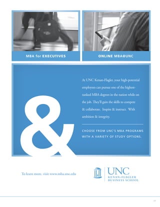 MBA for EXECUTIVES                                 ONLINE MBA@UNC




                                       At UNC Kenan-Flagler, your high-potential

                                       employees can pursue one of the highest-

                                       ranked MBA degrees in the nation while on

                                       the job. They’ll gain the skills to compete

                                        collaborate. Inspire  instruct. With

                                       ambition  integrity.


                                       CHOOSE FROM UNC’S MBA PROGRAMS

                                       W I T H A VA R I E T Y O F S T U D Y O P T I O N S .




To learn more, visit www.mba.unc.edu




                                                                                              37
 