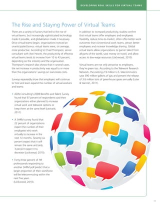 DEVELOPING REAL SKILLS FOR VIRTUAL TEAMS




The Rise and Staying Power of Virtual Teams
There are a variety of factors that led to the rise of      In addition to increased productivity, studies confirm
virtual teams, but increasingly sophisticated technology    that virtual teams offer employers and employees
made it possible, and globalization made it necessary.      flexibility, reduce time-to-market, often offer better work
Once virtual teams began, organizations noticed an          outcomes than conventional work teams, attract better
unanticipated bonus: virtual teams were, on average,        employees and increase knowledge sharing. Global
more productive. According to Chad Thompson, senior         virtual teams allow organizations to garner talent from
consultant with Aon Hewitt, the productivity of effective   all parts of the world, save money on travel, and allow
virtual teams tends to increase from 10 to 43 percent,      access to low-wage resources (Lockwood, 2010).
depending on the industry and the organization.
Thompson’s research also shows that in several cases,       Virtual teams are not only attractive to employers,
the net increase in productivity was equal to or more       they’re green too. According to the Telework Research
than the organizations’ savings on real estate costs.       Network, the existing 2.9 million U.S. telecommuters
                                                            save 390 million gallons of gas and prevent the release
Surveys repeatedly show that employers will continue        of 3.6 million tons of greenhouse gases annually (Lister
to host and even expand the number of virtual workers        Harnish, 2011).
and teams:

• AON Consulting’s 2009 Benefits and Talent Survey
  
  found that 97 percent of respondents said their
  organizations either planned to increase
  virtual work and telework options or
  keep them at the same level (Leonard,
  2011).

• A SHRM survey found that
  
  22 percent of organizations
  expect the number of their
  employees who work
  virtually to increase in the
  next 12 months. Seventy-six
  percent expect that it will
  remain the same and only
  3 percent expect it to
  decrease (Lockwood, 2010).

• Forty-three percent of HR
  professionals responding to
  another SHRM poll predict that a
  larger proportion of their workforce
  will be telecommuting within the
  next five years
  (Lockwood, 2010).



                                                                                                                          

                                                                                                                              39
 