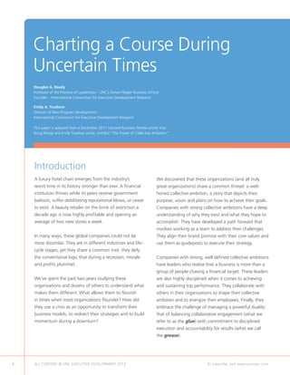 Charting a Course During
    Uncertain Times
    Douglas A. Ready
    Professor of the Practice of Leadership – UNC’s Kenan-Flagler Business School
    Founder – International Consortium for Executive Development Research

    Emily A. Truelove
    Director of New Program Development –
    International Consortium for Executive Development Research

    This paper is adapted from a December 2011 Harvard Business Review article that
    Doug Ready and Emily Truelove wrote, entitled “The Power of Collective Ambition”.




    Introduction
    A luxury hotel chain emerges from the industry’s                           We discovered that these organizations (and all truly
    worst time in its history stronger than ever. A financial                  great organizations) share a common thread: a well-
    institution thrives while its peers receive government                     honed collective ambition, a story that depicts their
    bailouts, suffer debilitating reputational blows, or cease                 purpose, vision and plans on how to achieve their goals.
    to exist. A beauty retailer on the brink of extinction a                   Companies with strong collective ambitions have a deep
    decade ago is now highly profitable and opening an                         understanding of why they exist and what they hope to
    average of two new stores a week.                                          accomplish. They have developed a path forward that
                                                                               involves working as a team to address their challenges.
    In many ways, these global companies could not be                          They align their brand promise with their core values and
    more dissimilar. They are in different industries and life-                use them as guideposts to execute their strategy.
    cycle stages, yet they share a common trait: they defy
    the conventional logic that during a recession, morale                     Companies with strong, well defined collective ambitions
    and profits plummet.                                                       have leaders who realize that a business is more than a
                                                                               group of people chasing a financial target. These leaders
    We’ve spent the past two years studying these                              are also highly disciplined when it comes to achieving
    organizations and dozens of others to understand what                      and sustaining top performance. They collaborate with
    makes them different. What allows them to flourish                         others in their organizations to shape their collective
    in times when most organizations flounder? How did                         ambition and to energize their employees. Finally, they
    they use a crisis as an opportunity to transform their                     embrace the challenge of managing a powerful duality:
    business models, to redirect their strategies and to build                 that of balancing collaborative engagement (what we
    momentum during a downturn?                                                refer to as the glue) with commitment to disciplined
                                                                               execution and accountability for results (what we call
                                                                               the grease).




4   ALL CONTENT © UNC EXECUTIVE DEVELOPMENT 2012                	                                         To subscribe, visit www.uncexec.com
 