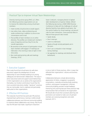 DEVELOPING REAL SKILLS FOR VIRTUAL TEAMS




    Practical Tips to Improve Virtual Team Relationships

    Diversity training service group RW3, LLC offers         Karen Cvitkovich, managing director of global
    the following practices organizations can use            talent development at Asperian Global, offered
    to improve the relationships among virtual team          the following tips during a 2008 SHRM Diversity
    members:                                                 Conference to help with the challenges of cultural
    •  old monthly virtual lunches to build rapport.
      H                                                      diversity faced by many global virtual teams. Her
                                                             first word of advice for virtual meetings: set ground
    •  se online chats, video-conferencing and
      U
                                                             rules for team interactions. Some practical ideas to
      audio-conferencing in addition to one-on-one
                                                             help set those ground rules include:
      conversations and e-mail.
                                                             • Speak slowly.
    •  ost profiles of team members on an online
      P
      directory. The profiles can include each member’s      • Don’t interrupt.
      areas of expertise and how they fit into the           • Listen to understand.
      overall organization.                                  •  peak as though remote participants are in
                                                               S
    •  e sensitive to the amount of participation virtual
      B                                                        the room.
      team members will engage in if meetings are            •  on’t use a computer or text message
                                                               D
      held early in the morning or late at night in their      during meetings.
      time zones.                                            •  et agendas for meetings and distribute them
                                                               S
    •  an multi-tasking during calls and meetings
      B                                                        beforehand.
      (Hastings, 2010).




1. Executive Support
Their study found that virtual teams do well when            in one or both of those practices, often in ways that
executives support the development of social                 reflected their organizations’ cultures and business
relationships at work (thereby building trust among          strategies.
colleagues) and demonstrate collaboration. The ways in
                                                             Collaborative behaviors include demonstrating
which executives build and support social relationships
                                                             appreciation of others, engaging in purposeful
in their organizations are as varied as the organizations
                                                             conversations, creatively and productively resolving
themselves, but Gratton and Erickson found that the
                                                             conflicts, and program management. Informal
most successful executives employ “signature” practices
                                                             community building activities include feedback,
that are memorable, hard to replicate and particularly
                                                             mentoring and coaching because these practices help
well-suited to their organizations.
                                                             virtual workers feel connected to the organization.
2. Effective HR Practices                                    HR should also ensure that succession planning and
                                                             promotions are tracked to make sure virtual team
The study also found that two particular HR practices
                                                             members are receiving recognition and credit
improved team performance; training in skills to build
                                                             (Leonard, 2011).
collaborative behavior and informal community building.
In instances where collaboration was strong, they found
that the HR team had made a significant investment




                                                                                                                     41
 