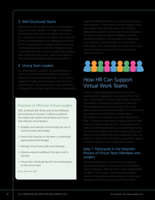 3. Well-Structured Teams                                   experience difficulty building trust and rapport among
                                                                team members. To help foster trust and rapport, virtual
     Selecting the right people to serve on virtual teams is
                                                                team leaders must focus on relationship building,
     critical to a team’s success. T.H. Ong, vice president,
                                                                demonstrate excellent communication skills (including
     Americas and Asian Pacific for Global Integrations,
                                                                the ability to provide frequent feedback), and have
     Inc., notes that the best virtual workers are those who
                                                                emotional intelligence. Because decision-making can
     thrive in interdependent work relationships and who
                                                                be a challenge, particularly early in a virtual team’s
     are self-reliant and self-motivated. Good virtual team
                                                                partnership, virtual team leaders must also have a track
     members tend to like or tolerate ambiguity, and are
                                                                record of producing results and a focus on process
     independent thinkers who are willing to take initiative.
                                                                (Lockwood, 2010).
     Most importantly, Ong notes, good virtual workers
     have strong communication skills (Leonard, 2011).


     4. Strong Team Leaders
     For virtual teams to succeed, strong leadership is a
     must, and while the skills and abilities needed for
     managers of conventional teams are similar to those
     needed for leaders of virtual teams, there are a few       How HR Can Support
     key differences. Virtual teams don’t have the benefit
     of frequent face-to-face interaction, and consequently,
                                                                Virtual Work Teams
                                                                In 2010, SHRM asked HR professionals how they
                                                                supported their organization’s virtual workforce. The
                                                                poll, Transitioning to a Virtual Organization, found the
                                                                vast majority (76 percent) of respondents said they
     Practices of Effective Virtual Leaders                     had established policies and procedures for virtual
     UNC professors Ben Rosen and Arvind Malhotra               work and 66 percent had worked with IT to ensure there
     and University of Southern California professor            was support for questions from workers about
     Ann Majchrzak studied virtual teams and found              the hardware and software required for virtual work
     that effective virtual leaders:                            Only 37 percent of respondents, however, had provided
                                                                e-learning opportunities for their virtual worker, and a
     •  stablish and maintain trust through the use of
       E                                                        mere 8 percent had provided cultural sensitivity training
       communication technology.                                for their virtual leaders. Less than a quarter (20 percent)
                                                                said they had provided training on leadership styles. The
     •  nsure that diversity on the team is understood,
       E
                                                                growth of virtual teams has clearly outpaced the support
       appreciated and leveraged.
                                                                activities needed to ensure these teams’ success.
     •  anage virtual work-cycles and meetings.
       M
                                                                Step 1: Participate in the Selection
     •  nhance external visibility of the team and its
       E                                                        Process of Virtual Team Members and
       mentors.
                                                                Leaders
     •  nsure that individuals benefit from participation
       E                                                        The characteristics of successful virtual employees
       on the virtual team.                                     include self-motivation, self-reliance, and the ability to
                                                                tolerate ambiguity. They are able to work independently
     Source: Rosen et al, 2007.
                                                                but aren’t “lone wolves”, and they are good team
                                                                members and excellent communicators. HR and talent
                                                                management professionals can assist virtual team




42   ALL CONTENT © UNC EXECUTIVE DEVELOPMENT 2012         	                               To subscribe, visit www.uncexec.com
 