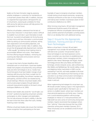 DEVELOPING REAL SKILLS FOR VIRTUAL TEAMS




leaders at the team formation stage by assessing               Examples of ways to recognize virtual team members
whether employees in contention for membership on              include hosting virtual reward ceremonies, recognizing
a virtual team possess these skills. In addition, because      individual contributions at the start of virtual meetings,
it is expected that organizations will expand the use          and making team members’ local bosses aware of their
of virtual teams, assessing job candidates for these           contributions (Malhotra et al, 2007).
skills during the selection process will help position the
organization for the future.                                   When forming virtual teams, HR and talent management
                                                               professionals should be aware of the skills and
Effective virtual leaders understand that the lack of          competencies effective virtual leaders demonstrate and
face-to-face interaction in virtual teams makes it difficult   assess whether potential virtual leaders currently possess
to establish trust and take it upon themselves to build        them or can develop them with additional training.
that trust. Successful virtual leaders do this by focusing
on team norms and how information is communicated              Step 2: Ensure For the Appropriate
(often by setting up communication protocols, setting          Selection, Training and Use of Virtual
team expectations and articulating objectives, and
                                                               Team Technologies
clearly defining team member roles). In addition, they
ensure that all geographically dispersed team members          Before a virtual team is formed, HR and talent
“suffer equally” by rotating virtual meeting times to          management must consider the technologies teams
accommodate different time zones. These leaders                will need to be successful. Virtual workers rely on
find that offering frequent feedback, mentoring and            these technologies to see facial expressions and to
coaching also help build communication and trust               assess nonverbal cues--key drivers to establishing trust
among team members.                                            among team members. Instant messaging and chat
                                                               platforms (like Yahoo! Messenger and Skype), shared
It is easy to lose track of project deadlines when             technology services (like Lotus Notes and Microsoft
individuals work on virtual teams. Good team leaders           Exchange), remote computer access, web conferencing
closely track progress and productivity using software         (like WebEx and NetMeeting), file transfer ability, e-mail,
tools and other technologies to do so. Studies have            and telephone (either hard-wired or VOIP) must be
found that good virtual team leaders manage virtual            assessed by IT and HR, and made available to all virtual
meetings well (ensuring that there is ample time for           team members. HR should ensure that training on how
social relationship building, that all team members are        and when to use these communication technologies is
participating, and that conflicts are resolved during          offered (and offered again as remote team members
virtual meetings). Effective virtual team leaders often        rotate in and out).
communicate project progress through balanced
scorecard measurements posted on the team’s virtual            When implementing technologies for virtual team use,
workspace (Malhotra et al, 2005).                              HR should consider creating a space in the organization’s
                                                               computer system specifically for that team’s use—a
Effective team leaders also avoid the “out-of-sight, out-      section or a bulletin board—where team members can
of-mind” syndrome by reporting virtual team activities         share personal experiences and family news. Creating
and progress to other managers and stakeholders.               such a social networking platform will encourage
This not only enhances the team’s visibility, it also lets     employees to interact on a more personal basis and
the team know that others value their work, thereby            help build trust and a sense of community among team
fostering a team mentality.                                    members. Experts recommend that employers refrain
                                                               from “policing” these areas because that may inhibit
Effective virtual team leaders also ensure that members        interaction among team members (Leonard, 2011).
receive recognition from participating on the team.            These virtual areas can be considered a kind of virtual
                                                               break room.




                                                                                                                             43
 