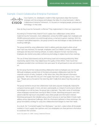 DEVELOPING REAL SKILLS FOR VIRTUAL TEAMS




Example: Cisco’s Collaborative Enterprise Framework
                        Cisco Systems, Inc. developed a model to help organizations align their business
                        strategies with the emerging technologies that allow for virtual teamwork. Called a
                        Collaborative Enterprise Framework, it is focused on managing people, processes and
                        technology—in that order.

         How do they know the framework is effective? They implemented it in their own organization.

         According to Christine Fisher, head of Cisco’s supply chain collaboration center, before
         implementing the framework, most collaboration among the 9,000 supply chain employees and
         30,000 outsourced workers occurred through phone, e-mail and in-person meetings. With the
         company’s rapid global expansion, the group turned to new technologies to help coordinate the
         resulting challenges.

         The group started by using collaboration tools to address particular projects where virtual
         team input was necessary. For example, employees used Cisco WebEx Connect, a collaborative
         workspace and document sharing software, to create a blueprint for lean manufacturing.
         Employees also started using video conferencing technology to replace face-to-face meetings.

         The use of these tools lowered costs by eliminating travel and increasing productivity. Most
         importantly, reports Fisher, they helped boost the quality of their efforts. Fisher found that
         employees provided richer contributions that were easier for all participants to see and comment
         on.

         But her group found that simply providing collaborative tools to employees was not enough.
         Although employees wanted more of the latest and greatest collaboration tools like the
         corporate versions of wikis, Facebook, or My Yahoo sites, they often became information
         graveyards. “We’ve seen this not just in the supply chain team, but throughout Cisco,” Fisher
         says. “People were so focused on the tools they didn’t really think about how they would use
         them.”

         The group wanted to ensure that collaboration tools were acquired strategically, keeping the
         company’s business goals in mind, and were used properly, so instead of continuing to roll-out
         technologies on an ad hoc basis, the group took a step back. They held a series of workshops
         where employees received basic training on Web 2.0 tools. Workshop participants were then
         asked to identify high-touch and problem areas where people and information intersect.
         Workshop participants then detailed various what-if scenarios to see how Web 2.0 tools might
         address various operational challenges. With the information gathered in these workshops, the
         group formulated a strategy for using new collaborative technologies to meet their needs.

         As a result, the “Connected Supply Chain Workspace,” was born, a place where all the people
         involved in Cisco’s supply chain (partners and Cisco employees) can share pertinent information
         to coordinate their activities.
         Source: Cisco Systems, Inc. (2009). Creating a Collaborative Enterprise.




                                                                                                                          45
 