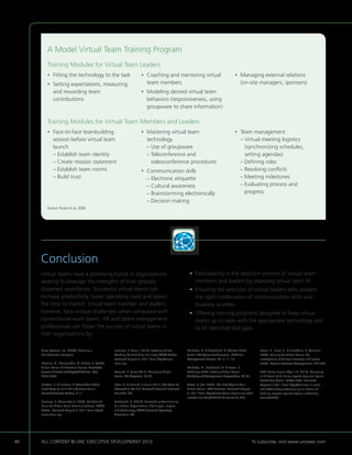 A Model Virtual Team Training Program
         Training Modules for Virtual Team Leaders
         •  itting the technology to the task
           F                                                              •  oaching and mentoring virtual
                                                                            C                                                               •  anaging external relations
                                                                                                                                              M
         • Setting expectations, measuring
                                                                           team members                                                      (on-site managers, sponsors)
           and rewarding team                                             •  odeling desired virtual team
                                                                            M
           contributions                                                    behaviors (responsiveness, using
                                                                            groupware to share information)

         Training Modules for Virtual Team Members and Leaders
         • Face-to-face teambuilding                                     •  astering virtual team
                                                                            M                                                               •  eam management
                                                                                                                                              T
            session before virtual team                                     technology                                                        –  irtual meeting logistics
                                                                                                                                                 V
            launch                                                          – Use of groupware                                                   (synchronizing schedules,
            – Establish team identity                                       –  eleconference and
                                                                              T                                                                  setting agendas)
            – Create mission statement                                        videoconference procedures                                      – Defining roles
            – Establish team norms                                        • Communication skills                                             – Resolving conflicts
            – Build trust                                                    – Electronic etiquette                                           – Meeting milestones
                                                                             – Cultural awareness                                             –  valuating process and
                                                                                                                                                 E
                                                                             – Brainstorming electronically                                      progress
                                                                             – Decision making
         Source: Rosen et al, 2006.




     Conclusion
     Virtual teams have a promising future in organizations                                                 • Participating in the selection process of virtual team
                                                                                                              
     seeking to leverage the strengths of their globally                                                      members and leaders by assessing virtual team fit.
     dispersed workforces. Successful virtual teams can                                                     •  nsuring the selection of virtual leaders who possess
                                                                                                              E
     increase productivity, lower operating costs and speed                                                   the right combination of communication skills and
     the time to market. Virtual team member and leaders,                                                     business acumen.
     however, face unique challenges when compared with                                                     •  ffering training programs designed to keep virtual
                                                                                                              O
     conventional work teams. HR and talent management                                                        teams up-to-date with the appropriate technology and
     professionals can foster the success of virtual teams in                                                 to fill identified skill gaps.
     their organizations by:

     Cisco Systems, Inc. (2009). Creating a           Hastings, R. (July 1, 2010). Fostering Virtual       Malhotra, A.  Majchrzak, A. (Winter 2005).       Rosen, B., Furst, S.,  Blackburn, R. (Summer
     Collaborative Enterprise.                        Working Relationships Isn’t Easy. SHRM Online.       Virtual Workplace Technologies. MITSloan          2006). Training for Virtual Teams: An
                                                      Retrieved August 6, 2011 from http://www.            Management Review, 46, 2, 11-16.                  Investigation of Current Practices and Future
     Ebrahim, A., Shamsuddin, A.  Taha, Z. (2009).   shrm.org.                                                                                              Needs. Human Resource Management, 229-247.
     Virtual Teams: A Literature Review. Australian                                                        Malhotra, A., Majchrzak, A.  Rosen, B.
     Journal of Basic and Applied Science, 3(3),      Leonard, B. (June 2011). Managing Virtual            (February 2007). Leading Virtual Teams.           UNC Kenan-Flagler (April 13, 2010). Managing
     2653-2669.                                       Teams. HR Magazine, 39-42.                           Academy of Management Perspectives, 60-70.        an A-Team of Far-flung Experts Requires Special
                                                                                                                                                             Leadership Tactics. Forbes India. Retrieved
     Gratton, L.  Erickson, T. (November 2007).      Lister, K.  Harnish, T. (June 2011). The State of   Oates, N. (Fall 2005). The Best Way to Train      August 6, 2011 from http://business.in.com/
     Eight Ways to Build Collaborative Teams.         Telework in the U.S. Telework Research Network.      Virtual Teams. UNC Business. Retrieved August     article/kenanflagler/managing-an-ateam-of-
     Harvard Business Review, 3-11.                   Carlsbad: CA.                                        6, 2011 from http://www.kenan-flagler.unc.edu/    farflung-experts-requires-special-leadership-
                                                                                                           news/alumniMag/2005Fall/virtualteam.html.         tactics/7802/1.
     Hastings, R. (December 3, 2008). Set Ground      Lockwood, N. (2010). Successfully Transitioning
     Rules for Virtual Team Communications. SHRM      to a Virtual Organization: Challenges, Impact
     Online. Retrieved August 8, 2011 from http://    and Technology. SHRM Research Quarterly.
     www.shrm.org.                                    Alexandria: VA.




46   ALL CONTENT © UNC EXECUTIVE DEVELOPMENT 2012                                        	                                                               To subscribe, visit www.uncexec.com
 