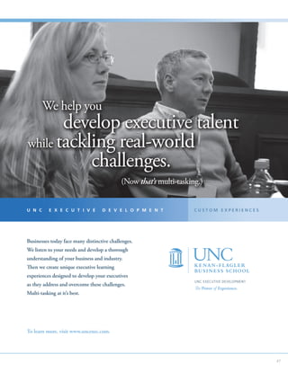 We help you
       develop executive talent
while tackling real-world
           challenges.
    				                                    (Now that’s multi-tasking.)


U N C      E X E C U T I V E       D E V E L O P M E N T            CUSTOM EXPERIENCES




Businesses today face many distinctive challenges.
We listen to your needs and develop a thorough
understanding of your business and industry.
Then we create unique executive learning
experiences designed to develop your executives
                                                                    UNC EXECUTIVE DEVELOPMENT
as they address and overcome these challenges.
                                                                    The Power of Experience.
Multi-tasking at it’s best.




To learn more, visit www.uncexec.com.




                                                                                                47
 