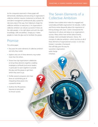 C H A R T I N G A C O U R S E D U R I N G U N C E R TA I N T I M E S




As the companies examined in these pages will
demonstrate, developing and executing an organization’s
                                                             The Seven Elements of a
collective ambition requires involvement at all levels. HR   Collective Ambition
and talent management professionals play a powerful
role every step of the way, from helping to shape the        Scholars have studied what makes for engaged and
collective ambition to executing it. An organization’s       sustainably profitable organizations for decades. Collins
collective ambition can only be successful if there are      and Porras wrote eloquently about the importance of
the right people, in the right places and with the right     linking strategy with vision. Schein championed the
knowledge, skills and abilities. Simply put, it takes        importance of culture and values to an organization’s
people to make the glue and to facilitate the grease.        success. Many others have written about brands,
                                                             strategic intent and leader behaviors. Hence, the
                                                             concept of collective ambition—which touches on all of
Promise                                                      these elements of organizational success—is not new.
                                                             Instead, it provides a framework
This white paper:
                                                             that will help pave the way for
• Discusses the seven elements of collective ambition
                                                            successful, organization-
  and why they matter.                                       wide change
                                                             initiatives.
• Explains why one of these elements may matter
  
  more than the others.

• Shows how top organizations collaborate
  
  to bring these elements together, enabling
  employees at all levels (and senior leaders
  in particular) to work together to provide
  the glue and the grease to get them
  where they want to go.

• Profiles several companies who have
  
  done an outstanding job of
  integrating these pieces into
  a powerful whole.

• Outlines the HR practices
  
  required at every level
  to ensure success.




                                                                                                                                    5
 