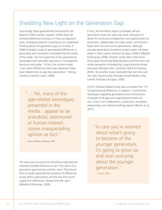 Shedding New Light on the Generation Gap
     Surprisingly, these generational characteristics are      In fact, the Korn/Ferry report concluded, all four
     based on little scientific research. While there are      generations share the same top work motivators of
     certainly differences among us in how we approach         desire for continuous employment and opportunities for
     work, emerging research is starting to turn traditional   promotion. Additionally, the study noted, commitment
     thinking about the generation gap on its head. A          levels were the same across generations, although
     2008 Australian study on generational differences in      younger generations tended to accept higher risk levels
     personality and motivation concluded that the results     earlier in their careers (Johnson  Lopes, 2008 in Mlodzik
     of the study “are not supportive of the generational       Demeuse, 2009). Another study cited in the Korn/
     stereotypes that have been pervasive in management        Ferry report found that Baby Boomers and Gen Xers had
     literature and media.” In fact, the authors noted,        similar perception of leadership, organizational climate
     “Even when differences have been observed, these          and work attitudes (Hart, Schembri, Bell  Armstrong,
     have related more to age than generation.” (Wong,         2003). Yet another study concluded that Gen Xers and
     Gardiner, Land  Coulon, 2008).                           Yers also shared similar attitudes toward leaders (Levy,
                                                               Carroll, Francoeur  Logue, 2005).

                                                               A 2011 Achieve Global survey also concluded that “it’s
                                                               not generational difference: it’s ageism,” and that the
          “ .Yet, many of the
           …                                                   stereotypes regarding generations limit contributions
                                                               of people of all ages and organizational levels and
           age-related stereotypes                             can, in fact, hurt collaboration, production, workplace
           presented in the                                    relationships and individual self-perception (Blauth, et al,
                                                               2011).
           media…appear to be
           anecdotal, testimonial
           or human interest
           stories masquerading                                     “n case you’re worried
                                                                     I
           opinion as fact.”                                         about what’s going
             Source: Mlodzik  DeMeuse, 2009.
                                                                     to become of the
                                                                     younger generation,
                                                                     it’s going to grow up
                                                                     and start worrying
     The executive recruiting firm Korn/Ferry International          about the younger
     reviewed scholarly literature to see if the claims of a
     generation gap had any scientific merit. They found             generation.”
     that no study supported the existence of differences              – Roger Allen
     across all four generations and the few that found
     support for differences “lacked scientific rigor”.
     (Mlodzik  Demeuse, 2009).




50   ALL CONTENT © UNC EXECUTIVE DEVELOPMENT 2012       	                                 To subscribe, visit www.uncexec.com
 