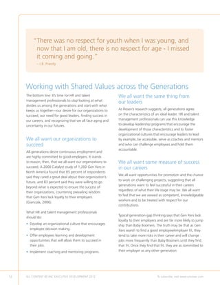 “ here was no respect for youth when I was young, and
          T
          now that I am old, there is no respect for age - I missed
          it coming and going.”
            – J.B. Priestly




     Working with Shared Values across the Generations
     The bottom line: It’s time for HR and talent              We all want the same thing from
     management professionals to stop looking at what
                                                               our leaders
     divides us among the generations and start with what
     keeps us together—our desire for our organizations to     As Rosen’s research suggests, all generations agree
     succeed, our need for good leaders, finding success in    on the characteristics of an ideal leader. HR and talent
     our careers, and recognizing that we all face aging and   management professionals can use this knowledge
     uncertainty in our futures.                               to develop leadership programs that encourage the
                                                               development of those characteristics and to foster
                                                               organizational cultures that encourage leaders to lead
     We all want our organizations to                          by example, be accessible, serve as coaches and mentors
     succeed                                                   and who can challenge employees and hold them
                                                               accountable.
     All generations desire continuous employment and
     are highly committed to good employers. It stands
     to reason, then, that we all want our organizations to    We all want some measure of success
     succeed. A 2000 Catalyst study of 1,200 Gen Xers in       in our careers
     North America found that 85 percent of respondents
                                                               We all want opportunities for promotion and the chance
     said they cared a great deal about their organization’s
                                                               to work on challenging projects, suggesting that all
     future, and 83 percent said they were willing to go
                                                               generations want to feel successful in their careers
     beyond what is expected to ensure the success of
                                                               regardless of what their life stage may be. We all want
     their organizations, countering prevailing wisdom
                                                               to feel that we are viewed as competent, knowledgeable
     that Gen Xers lack loyalty to their employers
                                                               workers and to be treated with respect for our
     (Giancola, 2006).
                                                               contributions.

     What HR and talent management professionals
                                                               Typical generation-gap thinking says that Gen Xers lack
     should do:
                                                               loyalty to their employers and are far more likely to jump
     •  evelop an organizational culture that encourages
       D                                                       ship than Baby Boomers. The truth may be that as Gen
       employee decision making.                               Xers search to find a good employee/employer fit, they
     •  ffer employees learning and development
       O                                                       tend to take more risks in their career and will change
       opportunities that will allow them to succeed in        jobs more frequently than Baby Boomers until they find
       their jobs.                                             that fit. Once they find that fit, they are as committed to
     • mplement coaching and mentoring programs.
       I                                                       their employer as any other generation.




52   ALL CONTENT © UNC EXECUTIVE DEVELOPMENT 2012      	                                  To subscribe, visit www.uncexec.com
 