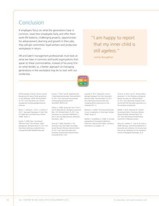 Conclusion
     If employers focus on what the generations have in
     common, treat their employees fairly and offer them
     work-life balance, challenging projects, opportunities                                                           “ am happy to report
                                                                                                                       I
     for advancement, learning and growth in their jobs,
     they will get committed, loyal workers and productive                                                             that my inner child is
     workplaces in return.
                                                                                                                       still ageless.”
     HR and talent management professionals must look at
                                                                                                                          -James Broughton
     what we have in common and build organizations that
     speak to these commonalities. Instead of focusing first
     on what divides us, a better approach to managing
     generations in the workplace may be to start with our
     similarities.
                                                                                                       CLASS OF
                                                                                                       ‘72 ’92
                                                                                                       ‘02 ’22



     AICPA (Undated). Finding Common Ground:             Erickson, T. (2010, June 8). Redefining Gen        Lesonsky, R. (2011, February 9). How to          Thurman, R. (2010, July 27). 36 Facts About
     Recognizing the Value of Multi-generations          Y. Bloomberg Businessweek. Retrieved March         Manage Employees from Every Generation.          Generation Y in the Workplace and Beyond.
     in Your Workplace. AICPA. Retrieved March           25, 2011 from http://www.businessweek.             Business Insider. Retrieved March 25, 2011       Rosetta Thurman.com. Retrieved March
     25, 2011 from http://www.cpai.com/risk-             com/managing/content/jun2010/                      from http://www.businessinsider.com/             25, 2011 from http://www.rosettathurman.
     management/ employergard/generational-              ca2010067_362970.htm.                              managing-different-generations-in-the-           com/2010/07/36-facts-about-generation-y-in-
     article.jsp.                                                                                           workplace-2011-2.                                the-workplace-and-beyond/.
                                                         Gelston, S. (2008, January 30). Gen Y, Gen X
     Blauth, C., McDaniel, J., Perrin, C.  Perrin, P.   and the Baby Boomers: Workplace Generation         Manhertz, H. (2009). The Generational Divide:    Weddle, P. (2010, November 8). The Non-
     (2011). Age-based Stereotypes: A Silent Killer      Wars. CIO. Retrieved March 25, 2011 from           Crucial Consideration or Trivial Hype? Achieve   Generational Talent of American Workers.
     of Collaboration and Productivity. Achieve          http://www.cio.com/article/178050/Gen_Y_           Global. Tampa: FL.                               MonsterThinking. Retrieved March 26,
     Global. Tampa: FL.                                  Gen_X_and_the_Baby_Boomers_Workplace_                                                               2011 from http://www.monsterthinking.
                                                         Generation _Wars.                                  Mlodzik, K.  DeMeuse, K. (2009). A Scholarly    com/2010/11/ 08/career-activism.
     Daniels, S. (2009, May). Generational                                                                  Investigation of Generational Workforce
     Differences Aren’t that Prevalent. Talent           Giancola, F. (2006, December 1). The               Differences: Debunking the Myths. Korn/Ferry     Wong, M., Gardiner, E., Lang, W.  Coulon, L.
     Management. Retrieved March 25, 2011 from           Generation Gap: More Myth than Reality.            International. Los Angeles: CA.                  (2008, February). Generational differences in
     http://www.talentmgt.com/performance_               Human Resource Planning. Retrieved March                                                            personality and motivation. Do they exist and
     management/2009/ May/945/index.php.                 30, 2011 from http://www.allbusiness.                                                               what are the implications for the workplace?
                                                         com/public-administration/ administration-                                                          Journal of Managerial Psychology, 23, 8.
                                                         human/4010578-1.html.




54   ALL CONTENT © UNC EXECUTIVE DEVELOPMENT 2012                                        	                                                               To subscribe, visit www.uncexec.com
 