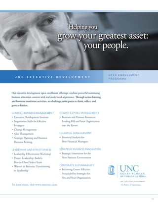 Helping you
                                             grow your greatest asset:
                                                   your people.

                                                                                       OPEN ENROLLMENT
   U N C       E X E C U T I V E            D E V E L O P M E N T
                                                                                       PROGRAMS




Our executive development open enrollment offerings combine powerful continuing
business education content with real-world work experience. Through action learning
and business simulation activities, we challenge participants to think, reflect, and
grow as leaders.

GENERAL BUSINESS MANAGEMENT                    HUMAN CAPITAL MANAGEMENT
•  xecutive Development Institute
  E                                            •  usiness and Human Resources:
                                                 B
•  egotiation Skills for Effective
  N                                               Leading HR and Your Organization
  Managers                                        into the Future
•  hange Management
  C
•  ales Management
  S                                            FINANCIAL MANAGEMENT
•  trategic Planning and Business
  S                                            •  inancial Analysis for
                                                 F
  Decision Making                                 Non-Financial Managers


LEADERSHIP AND EFFECTIVENESS                   STRATEGIC BUSINESS INNOVATION
•  eadership Effectiveness Workshop
  L                                            •  trategic Innovation for the
                                                 S
•  roject Leadership: Build a
  P                                               New Business Environment
  Best-in-Class Project Team
•  omen in Business: Transitioning
  W                                            CORPORATE SUSTAINABILITY

  to Leadership                                •  ecoming Green: Effective
                                                 B
                                                  Sustainability Strategies for
                                                  You and Your Organization
                                                                                            UNC EXECUTIVE DEVELOPMENT
To learn more, visit www.uncexec.com.                                                       The Power of Experience.




                                                                                                                        55
 