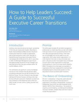 How to Help Leaders Succeed:
     A Guide to Successful
     Executive Career Transitions
     Chris Hitch, Ph.D.
     Program Director
     UNC Executive Development

     Bob Bennett
     VP and Chief Learning Officer of FedEx Express
     FedEx Corporation




     Introduction                                               Promise
     Landing a new executive job can be tough. Succeeding       This white paper provides HR and talent management
     in that new job may be even tougher. According to          professionals six simple steps they can take with newly
     Bradt, Check  Pedraza (2009), less than 36 percent        hired executives to ensure successful transitions into
     of executives hired from outside an organization           their roles and organizational cultures. These steps
     will succeed and perform well in their new jobs. A         are cost affordable and can be scaled to any size
     Harvard Business School report estimated a failure         organization. With today’s leaner organizations, it is
     rate between 40 and 60 percent for all U.S. executives     more important than ever to reduce the break-even
     in 2003. A 2005 Right Management report found              point—the point at which new leaders have contributed
     that approximately 30 percent of new managers and          as much value to their organizations as they have
     executives fail at their new jobs and leave within 18      consumed from it—from six to three months (Watkins,
     months (Williams, 2010).                                   2003). Throughout this white paper are examples of
                                                                organizations that have recognized this need and have
     The ramifications are significant. Losing an employee      developed programs that provide guidance to their
     can cost as much as three times the person’s salary,       executives to ensure successful career transitions.
     according to estimates from the HR consulting firm The
     Wynhurst Group. The cost of losing an executive goes
     well beyond financial, however, and these costs may        The Basics of Onboarding
     be more difficult to overcome. Employees can lose trust    The term “onboarding” is frequently used to describe
     and confidence in their leadership teams which can         the process used to acclimate new executives to
     affect morale, turnover, service, quality, processes and   organizations. According to George Bradt, co-author of
     much more.                                                 Onboarding: How to Get Your New Employees Up to
                                                                Speed in Half the Time, onboarding is “the process of
                                                                acquiring, accommodating, assimilating and accelerating
                                                                new team members, whether they come from inside or
                                                                outside the organization.”




56   ALL CONTENT © UNC EXECUTIVE DEVELOPMENT 2012      	                                 To subscribe, visit www.uncexec.com
 