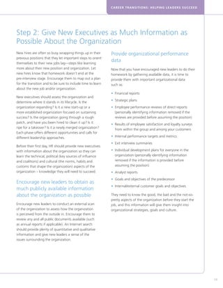 CAREER TRANSITIONS: HELPING LEADERS SUCCEED




Step 2: Give New Executives as Much Information as
Possible About the Organization
New hires are often so busy wrapping things up in their      Provide organizational performance
previous positions that they let important steps to orient
themselves to their new jobs lag—steps like learning
                                                             data
more about their new position and organization. Let          Now that you have encouraged new leaders to do their
new hires know that homework doesn’t end at the              homework by gathering available data, it is time to
pre-interview stage. Encourage them to map out a plan        provide them with important organizational data
for the transition and to be sure to include time to learn   such as:
about the new job and/or organization.
                                                             • Financial reports
                                                               
New executives should assess the organization and
                                                             • Strategic plans
                                                               
determine where it stands in its lifecycle. Is the
organization expanding? Is it a new start-up or a            • Employee performance reviews of direct reports
                                                               
more established organization focused on sustaining            (personally identifying information removed if the
success? Is the organization going through a rough             reviews are provided before assuming the position)
patch, and have you been hired to clean it up? Is it
                                                             • Results of employee satisfaction and loyalty surveys
                                                               
ripe for a takeover? Is it a newly merged organization?
                                                               from within the group and among your customers
Each phase offers different opportunities and calls for
different leadership approaches.                             • Internal performance targets and metrics
                                                               
                                                             • Exit interview summaries
                                                               
Before their first day, HR should provide new executives
with information about the organization so they can          • Individual development plans for everyone in the
                                                               
learn the technical, political (key sources of influence       organization (personally identifying information
and coalitions) and cultural (the norms, habits and            removed if the information is provided before
customs that shape the organization) aspects of the            assuming the position)
organization – knowledge they will need to succeed.          • Analyst reports
                                                               
                                                             • Goals and objectives of the predecessor
                                                               
Encourage new leaders to obtain as
                                                             • Internal/external customer goals and objectives
                                                               
much publicly available information
about the organization as possible                           They need to know the good, the bad and the not-so-
                                                             pretty aspects of the organization before they start the
Encourage new leaders to conduct an external scan            job, and this information will give them insight into
of the organization to assess how the organization           organizational strategies, goals and culture.
is perceived from the outside in. Encourage them to
review any and all public documents available (such
as annual reports if applicable). An Internet search
should provide plenty of quantitative and qualitative
information and give new leaders a sense of the
issues surrounding the organization.




                                                                                                                        59
 