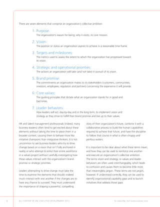 There are seven elements that comprise an organization’s collective ambition:

                 1.	Purpose:
                 	   The organization’s reason for being; why it exists; its core mission.

                 2.	Vision:
                 	   The position or status an organization aspires to achieve in a reasonable time frame.

                 3.	 argets and milestones:
                    T
                 	The metrics used to assess the extent to which the organization has progressed toward
                   its vision.

                 4.	 trategic and operational priorities:
                    S
                 	   The actions an organization will take (and not take) in pursuit of its vision.

                 5.	Brand promise:
                 	The commitments an organization makes to its stakeholders (customers, communities,
                   investors, employees, regulators and partners) concerning the experience it will provide.

                 6.	Core values:
                 	The guiding principles that dictate what an organization stands for in good and
                     bad times.

                 7.	Leader behaviors:
                 	How leaders will act, day-by-day and in the long term, to implement vision and
                     strategy as they strive to fulfill their brand promise and live up to their values.

    HR and talent management professionals (indeed, many              story of their organization’s future, combine it with a
    business leaders) often tend to get excited about these           collaborative process to build the human capabilities
    elements without taking the time to place them in a               required to achieve that future, and have the discipline
    broader context, causing them to behave more like                 to follow that course in what is often choppy and
    initiative champions than integrative thinkers. It is not         perilous waters.
    uncommon to see business leaders who try to drive
    change based on a vision that isn’t fully anchored in             It is important to be clear about what these terms mean,
    reality or who attempt to enlist their entire workforce           and how they can be used to reinforce one another
    in a values project without carefully investigating how           and execute an organization’s collective ambition.
    these values interact with the organization’s brand               The terms vision and strategy, or values and leader
    promise or strategic priorities.                                  behaviors are often used interchangeably, which leads
                                                                      to confusion and causes them to become little more
    Leaders attempting to drive change must take the                  than meaningless jargon. These terms are not jargon,
    time to examine the elements that should--indeed                  however. If understood correctly, they can be used to
    must--interact with one another if the changes are to             identify organizational capability gaps and to launch
    have any chance to succeed. They must understand                  initiatives that address those gaps.
    the importance of shaping a powerful, compelling




6   ALL CONTENT © UNC EXECUTIVE DEVELOPMENT 2012         	                                        To subscribe, visit www.uncexec.com
 