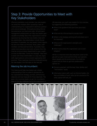 Step 3: Provide Opportunities to Meet with
     Key Stakeholders
     Effective orientation must consider how new leaders         HR executives can coach new leaders for this interview
     can avoid the missteps often caused by a lack of            by suggesting the following questions:
     understanding of an organization’s technical, political     • What is the guidance from your boss (your boss’
                                                                   
     and cultural landscape. Although providing internal           boss)?
     documentation can shed some light, HR and talent
     management professionals can help new leaders gain          • What are the informal keys to success here?
                                                                   
     valuable knowledge about the organization’s internal
                                                                 • Where is the strategy working well and where can it
                                                                   
     operations by ensuring that new leaders meet with
                                                                   be improved?
     key stakeholders. Key stakeholders include the job
     incumbent (if possible), the new leader’s direct reports,   • What are the organization’s strengths and
                                                                   
     the boss two levels up (the boss’ boss), peers, staff         challenges?
     members and key external clients. If possible, have
     newly hired executives meet with someone from the           • What metrics does the organization use to track
                                                                   
     internal communications department to gain insight            progress?
     on how to effectively “frame the message” they want
                                                                 While it is important that new executives come to the
     to leave with these stakeholders in a way that aligns
                                                                 job with an open mind and form their own opinions
     with organizational communication approaches and
                                                                 about people and the environment, this might be
     practices. These meetings should be scheduled during
                                                                 a good time for them to get their predecessor’s
     the new leader’s first few days on the new job.
                                                                 opinion on:
     Meeting the Job Incumbent                                   • Primary customers’ and the boss’ likes, dislikes and
                                                                   
     This meeting will help new leaders get a better               “hot buttons” issues.
     understanding of the incumbent’s perspective on             • Information about staff, such as informal leaders, the
                                                                   
     the organizational strategy, priorities, performance          likes and dislikes of each, who can be counted on for
     objectives and any measures for those objectives. The         what, special skill sets, etc.
     goal is for incoming leaders to get the incumbent’s
     ideas on the key challenges facing the organization in
     the next 12, 24 and 36 months—the near future.




60   ALL CONTENT © UNC EXECUTIVE DEVELOPMENT 2012        	                                 To subscribe, visit www.uncexec.com
 