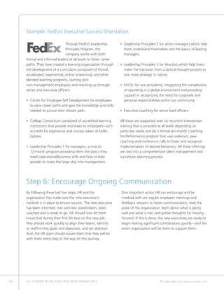 Example: FedEx’s Executive Success Orientation

                                Through FedEx’s Leadership        • Leadership Principles 2 for senior managers which help
                                                                    
                                Principles Program, the             them understand themselves and the basics of leading
                                company works with both             managers.
     formal and informal leaders at all levels to foster career
     paths. They have created a learning organization through     • Leadership Principles 3 for directors which help them
                                                                    
     the development of a curriculum composed of formal,            make the transition from a tactical thought process to
     accelerated, experiential, online (e-learning) and other       one more strategic in nature.
     blended learning programs, starting with
     non-management employees and reaching up through             • EXCEL for vice presidents, integrating the complexities
                                                                    
     senior and executive officers:                                 of operating in a global environment and providing
                                                                    support in recognizing the need for corporate and
     •  enter for Employee Self Development for employees
       C                                                            personal responsibilities within our community.
       to view career paths and gain the knowledge and skills
       needed to pursue their chosen path.                        • Executive coaching for senior level officers.
                                                                    

     •  ollege Consortium composed of accredited learning
       C                                                          All these are supported with (a) recurrent intervention
       institutions that provide incentives to employees--such    training that is provided at all levels depending on
       as credit for experience and courses taken at FedEx        particular needs and (b) a formal ten-month Coaching
       Express.                                                   for Performance program that uses webinars, peer
                                                                  coaching and conference calls to foster and recognize
     •  eadership Principles 1 for managers, a nine to
       L                                                          implementation of desired behaviors. All these offerings
       12-month program providing them the basics they            are tied into a comprehensive talent management and
       need (operational/business skills and how to lead          succession planning process.
       people) to make the large step into management.




     Step 6: Encourage Ongoing Communication
     By following these last five steps, HR and the               One important action HR can encourage and be
     organization has made sure the new executive’s               involved with are regular employee meetings and
     network is in place to ensure success. The new executive     feedback sessions to foster communication, read the
     has been informed, met with key stakeholders, been           pulse of the organization, learn about what is going
     coached and is ready to go. HR should now let them           well and what is not, and gather thoughts for moving
     know that during their first 90 days on the new job,         forward. If this is done, the new executives are ready to
     they should work quickly to align their teams, identify      begin making significant contributions quickly—and the
     or reaffirm key goals and objectives, and set direction.     entire organization will be there to support them.
     And, the HR team should assure them that they will be
     with them every step of the way on this journey.




64   ALL CONTENT © UNC EXECUTIVE DEVELOPMENT 2012      	                                     To subscribe, visit www.uncexec.com
 