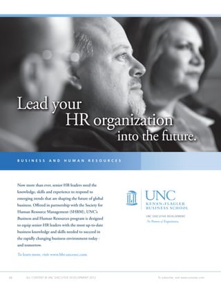 Lead your
            HR organization
                                                                into the future.
     B U S I N E S S    A N D     H U M A N      R E S O U R C E S




     Now more than ever, senior HR leaders need the
     knowledge, skills and experience to respond to
     emerging trends that are shaping the future of global
     business. Offered in partnership with the Society for
     Human Resource Management (SHRM), UNC’s
                                                                     UNC EXECUTIVE DEVELOPMENT
     Business and Human Resources program is designed
                                                                     The Power of Experience.
     to equip senior HR leaders with the most up-to-date
     business knowledge and skills needed to succeed in
     the rapidly changing business environment today -
     and tomorrow.

     To learn more, visit www.bhr.uncexec.com.




66        ALL CONTENT © UNC EXECUTIVE DEVELOPMENT 2012    	                  To subscribe, visit www.uncexec.com
 