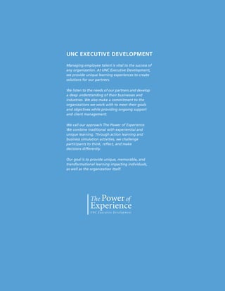 UNC EXECUTIVE DEVELOPMENT
Managing employee talent is vital to the success of
any organization. At UNC Executive Development,
we provide unique learning experiences to create
solutions for our partners.

We listen to the needs of our partners and develop
a deep understanding of their businesses and
industries. We also make a commitment to the
organizations we work with to meet their goals
and objectives while providing ongoing support
and client management.

We call our approach The Power of Experience.
We combine traditional with experiential and
unique learning. Through action learning and
business simulation activities, we challenge
participants to think, reflect, and make
decisions differently.

Our goal is to provide unique, memorable, and
transformational learning impacting individuals,
as well as the organization itself.




                                                      67
 