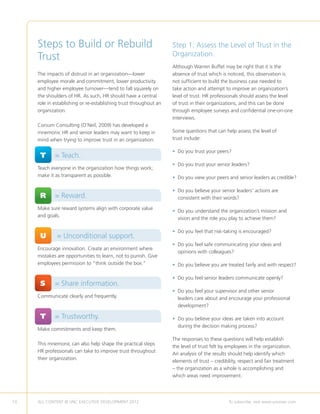Steps to Build or Rebuild                                     Step 1: Assess the Level of Trust in the
     Trust                                                         Organization.
                                                                   Although Warren Buffet may be right that it is the
     The impacts of distrust in an organization—lower              absence of trust which is noticed, this observation is
     employee morale and commitment, lower productivity            not sufficient to build the business case needed to
     and higher employee turnover—tend to fall squarely on         take action and attempt to improve an organization’s
     the shoulders of HR. As such, HR should have a central        level of trust. HR professionals should assess the level
     role in establishing or re-establishing trust throughout an   of trust in their organizations, and this can be done
     organization.                                                 through employee surveys and confidential one-on-one
                                                                   interviews.
     Corsum Consulting (O’Neil, 2009) has developed a
     mnemonic HR and senior leaders may want to keep in            Some questions that can help assess the level of
     mind when trying to improve trust in an organization:         trust include:

                                                                   • Do you trust your peers?
                                                                     
     	T 	 = Teach.
                                                                   • Do you trust your senior leaders?
     Teach everyone in the organization how things work;
     make it as transparent as possible.                           • Do you view your peers and senior leaders as credible?

                                                                   • Do you believe your senior leaders’ actions are
                                                                     
     	R 	 = Reward.                                                  consistent with their words?

     Make sure reward systems align with corporate value
                                                                   • Do you understand the organization’s mission and
                                                                     
     and goals.
                                                                     vision and the role you play to achieve them?

                                                                   • Do you feel that risk-taking is encouraged?
                                                                     
     	U	      = Unconditional support.
                                                                   • Do you feel safe communicating your ideas and
                                                                     
     Encourage innovation. Create an environment where
                                                                     opinions with colleagues?
     mistakes are opportunities to learn, not to punish. Give
     employees permission to “think outside the box.”              • Do you believe you are treated fairly and with respect?
                                                                     

                                                                   • Do you feel senior leaders communicate openly?
     	S 	 = Share information.
                                                                   • Do you feel your supervisor and other senior
                                                                     
     Communicate clearly and frequently.                             leaders care about and encourage your professional
                                                                     development?

     	T 	 = Trustworthy.                                           • Do you believe your ideas are taken into account
                                                                     
                                                                     during the decision making process?
     Make commitments and keep them.
                                                                   The responses to these questions will help establish
     This mnemonic can also help shape the practical steps
                                                                   the level of trust felt by employees in the organization.
     HR professionals can take to improve trust throughout
                                                                   An analysis of the results should help identify which
     their organization.
                                                                   elements of trust – credibility, respect and fair treatment
                                                                   – the organization as a whole is accomplishing and
                                                                   which areas need improvement.




10   ALL CONTENT © UNC EXECUTIVE DEVELOPMENT 2012       	                                     To subscribe, visit www.uncexec.com
 