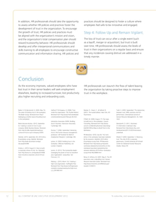 In addition, HR professionals should take the opportunity                                       practices should be designed to foster a culture where
     to assess whether HR policies and practices foster the                                          employees feel safe to be innovative and engaged.
     development of trust in the organization. To encourage
     the growth of trust, HR policies and practices must                                             Step 4: Follow Up and Remain Vigilant.
     be aligned with the organization’s mission and vision,
     and the organization’s total compensation plan should                                           The loss of trust can occur after a single event (such
     reward trustworthy behavior. HR professionals should                                            as a layoff, merger or acquisition), but trust is built
     develop and offer interpersonal communications and                                              over time. HR professionals should assess the levels of
     skills training to all employees to encourage constructive                                      trust in their organizations on a regular basis and ensure
     communication and information sharing. HR policies and                                          that any incidences causing distrust are addressed in a
                                                                                                     timely manner.




     Conclusion
     As the economy improves, valued employees who have                                              HR professionals can staunch the flow of talent leaving
     lost trust in their senior leaders will seek employment                                         the organization by taking proactive steps to improve
     elsewhere, leading to increased turnover, lost productivity                                     trust in the workplace.
     plus higher recruiting and onboarding costs.




     Bader, G.  Liljenstrand, A. (2003, May 15).    Galford, R.  Drapeau, A. (2006). Trust         Maister, D., Green, C.,  Galford, R.              Tzafir, S. (2005, September). The relationship
     The value of building trust in the workplace.   inside the organization. The Trusted Advisor.   (2001). The trusted advisor. New York, NY:         between trust, HRM, practices and firm
     The Bader Group. Retrieved from http://         Retrieved from http://www.thetrustedleader.     Touchstone.                                        performance. International Journal of
     badergroup.com/the-value-of-building-trust-     com/newsletter/issue32-february-06.html                                                            Human Resource Management, 16, 1600-
     in-the-workplace/                                                                               O’Neill, M. (2009, August 17). Five ways           1622.
                                                     Interaction Associates (2009). Building         to build trust in the workplace. Corsum
     Better Business Bureau. (2010, September        trust in business. Interaction Associates.      Consulting. Retrieved from http://www.             Wentworth, D. (2011, December
     6). Creating a culture of trust in your         Cambridge: MA.                                  corsum.com/Building-Business-Value-blog/           7). Information underload. I4cp.
     company. Better Business Bureau. Retrieved                                                      bid/24614/Five-Ways-to-Build-Trust-in-the-         Retrieved from http://www.i4cp.com/
     from http://vi.bbb.org/article/creating-a-      Kochan, T. (2004, September). Restoring         Workplace                                          trendwatchers/2011/12/07/information-
     culture-of-trust-in-your-company-22043          trust in the human resource management                                                             underload
                                                     profession. MIT Institute for Work             PR Newswire. (2010, July 26). Trust and
     Deloitte. (2010, September 29). 2010 ethics     Employment Research. Cambridge: MA.             ethics in the workplace have been battered         Wright, P. (2003, September 1). Restoring
      workplace survey. Deloitte. Retrieved                                                         by the recession, Deloitte’s 2010 ethics           trust: The role of HR in corporate
     from http://web.docuticker.com/go/              Lyman, A. (2003). Building trust in the          workplace survey finds. PR Newswire.             governance. Cornell University ILR School/
     docubase/35598                                  workplace. Melcrum Publishing, Ltd.             Retrieved from http://www.prnewswire.              Center for Advanced Human Resources
                                                     London: England.                                com/news-releases/trust-and-ethics-in-the-         Studies. Ithaca: NY.
     Dubois, L. (2010, August 2). How to build                                                       workplace-have-been-battered-by-the-
     a corporate culture of trust. Inc. Retrieved    Lyman, A. (2012). The trustworthy leader:       recession-deloittes-2010-ethics--workplace-
     from http://www.inc.com/guides/2010/08/         Leveraging the power of trust to transform      survey-finds-99228989.html
     how-to-build-a-corporate-culture-of-trust.      your organization. Jossey-Bass. San
     html                                            Francisco: CA.                                  Reina, D.  Reina, M. (2007, May 2). The HR
                                                                                                     executive’s role in rebuilding trust. Human
                                                     Mackey, J. (2010, March 14). Creating a         Resource Executive Online. Retrieved from
                                                     high trust organization. Huffington Post.       http://www.hreonline.com/HRE/story.jsp?
                                                     Retrieved from http://www.huffingtonpost.       storyId=12160414
                                                     com/john-mackey/creating-the-high-trust-
                                                     o_b_497589.html




12   ALL CONTENT © UNC EXECUTIVE DEVELOPMENT 2012                                      	                                                           To subscribe, visit www.uncexec.com
 