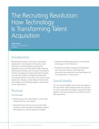 The Recruiting Revolution:
     How Technology
     Is Transforming Talent
     Acquisition
     Shelly Gorman
     Director, Career Management
     MBA@UNC




     Introduction
     We are living through an exciting era in technology         •  xplores how leading organizations are using these
                                                                   E
     development—the emergence of interactive, social              technologies in their HR practices.
     media and virtual technologies whose business
     applications are not yet fully realized. While marketing    • Provides HR and talent management professionals
                                                                   
     professionals have been quick to embrace the potential        with information they can use to help them
     of these technologies for product placement, branding         incorporate social media and virtual technologies into
     and sales, HR and talent management professionals             their organizations’ hiring practices.
     have approached them with a little more caution as they
     explore how interactive, social media and virtual world
     technologies can be effectively applied to attract talent   Social Media
     to their organizations.                                     The next section highlights some of the major players in
                                                                 the social media market today, describes how recruiters

     Promise                                                     are using social media technology to expand their talent
                                                                 pipelines, and how job seekers are using them to aid in
     This white paper:                                           their job searches.

     • dentifies some of the major players in social media
       I
       and describes their main features.

     •  xamines the pros and cons of using social media,
       E
       simulations and virtual world technologies to expand
       talent pools and to identify good job candidates.




14   ALL CONTENT © UNC EXECUTIVE DEVELOPMENT 2012      	                                  To subscribe, visit www.uncexec.com
 