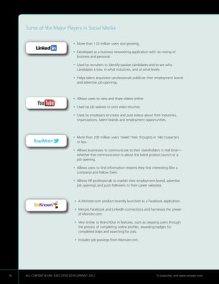 Some of the Major Players in Social Media


                                   •  ore than 120 million users and growing.
                                     M

                                   •  eveloped as a business networking application with no mixing of
                                     D
                                     business and personal.

                                   •  sed by recruiters to identify passive candidates and to see who
                                     U
                                     candidates know, in what industries, and at what levels.

                                   •  elps talent acquisition professionals publicize their employment brand
                                     H
                                     and advertise job openings.



                                   •  llows users to view and share videos online.
                                     A

                                   •  sed by job seekers to post video resumes.
                                     U

                                   •  sed by employers to create and post videos about their industries,
                                     U
                                     organizations, talent brands and employment opportunities.



                                   •  ore than 200 million users “tweet” their thoughts in 140 characters
                                     M
                                     or less.

                                   •  llows businesses to communicate to their stakeholders in real time—
                                     A
                                     whether that communication is about the latest product launch or a
                                     job opening.

                                   •  llows users to find information streams they find interesting (like a
                                     A
                                     company) and follow them.

                                   •  llows HR professionals to market their employment brand, advertise
                                     A
                                     job openings and push followers to their career websites.



                                    •  Monster.com product recently launched as a Facebook application.
                                      A

                                    •  erges Facebook and LinkedIn connections and harnesses the power
                                      M
                                      of Monster.com.

                                    •  ery similar to BranchOut in features, such as stepping users through
                                      V
                                      the process of completing online profiles, awarding badges for
                                      completed steps and searching for jobs.

                                    • ncludes job postings from Monster.com.
                                      I




16   ALL CONTENT © UNC EXECUTIVE DEVELOPMENT 2012    	                                       To subscribe, visit www.uncexec.com
 