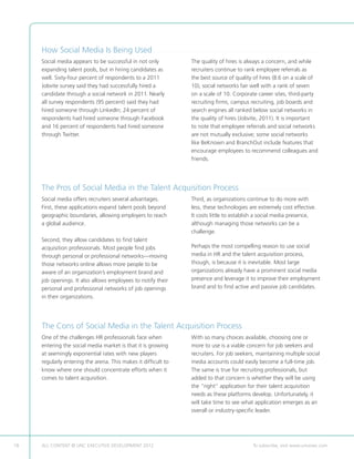 How Social Media Is Being Used . . . . . . . . . . . . . . . . . . . . . . . . . . . . . . . . . . . . . . . . . . . . . . . . . . . . . . . . . . . . . . . . . . . . . . . . . . . . . . . . . . . . .
     Social media appears to be successful in not only                                                            The quality of hires is always a concern, and while
     expanding talent pools, but in hiring candidates as                                                          recruiters continue to rank employee referrals as
     well. Sixty-four percent of respondents to a 2011                                                            the best source of quality of hires (8.6 on a scale of
     Jobvite survey said they had successfully hired a                                                            10), social networks fair well with a rank of seven
     candidate through a social network in 2011. Nearly                                                           on a scale of 10. Corporate career sites, third-party
     all survey respondents (95 percent) said they had                                                            recruiting firms, campus recruiting, job boards and
     hired someone through LinkedIn; 24 percent of                                                                search engines all ranked below social networks in
     respondents had hired someone through Facebook                                                               the quality of hires (Jobvite, 2011). It is important
     and 16 percent of respondents had hired someone                                                              to note that employee referrals and social networks
     through Twitter.                                                                                             are not mutually exclusive; some social networks
                                                                                                                  like BeKnown and BranchOut include features that
                                                                                                                  encourage employees to recommend colleagues and
                                                                                                                  friends.




     The Pros of Social Media in the Talent Acquisition Process. . . . . . . . . . . . . . . . . . . . . . . . . . . . . . . . . . . . . . . . .
     Social media offers recruiters several advantages.                                                           Third, as organizations continue to do more with
     First, these applications expand talent pools beyond                                                         less, these technologies are extremely cost effective.
     geographic boundaries, allowing employers to reach                                                           It costs little to establish a social media presence,
     a global audience.                                                                                           although managing those networks can be a
                                                                                                                  challenge.
     Second, they allow candidates to find talent
     acquisition professionals. Most people find jobs                                                             Perhaps the most compelling reason to use social
     through personal or professional networks—moving                                                             media in HR and the talent acquisition process,
     those networks online allows more people to be                                                               though, is because it is inevitable. Most large
     aware of an organization’s employment brand and                                                              organizations already have a prominent social media
     job openings. It also allows employees to notify their                                                       presence and leverage it to improve their employment
     personal and professional networks of job openings                                                           brand and to find active and passive job candidates.
     in their organizations.




     The Cons of Social Media in the Talent Acquisition Process. . . . . . . . . . . . . . . . . . . . . . . . . . . . . . . . . . . . . . .
     One of the challenges HR professionals face when                                                             With so many choices available, choosing one or
     entering the social media market is that it is growing                                                       more to use is a viable concern for job seekers and
     at seemingly exponential rates with new players                                                              recruiters. For job seekers, maintaining multiple social
     regularly entering the arena. This makes it difficult to                                                     media accounts could easily become a full-time job.
     know where one should concentrate efforts when it                                                            The same is true for recruiting professionals, but
     comes to talent acquisition.                                                                                 added to that concern is whether they will be using
                                                                                                                  the “right” application for their talent acquisition
                                                                                                                  needs as these platforms develop. Unfortunately, it
                                                                                                                  will take time to see what application emerges as an
                                                                                                                  overall or industry-specific leader.




18   ALL CONTENT © UNC EXECUTIVE DEVELOPMENT 2012                                           	                                                                  To subscribe, visit www.uncexec.com
 