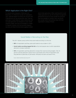THE RECRUITING REVOLUTION AND TECHNOLOGY




    Which Application Is the Right One?. . . . . . . . . . . . . . . . . . . . . . . . . . . . . . . . . . . . . . . . . . . . . . . . . . . . . . . . . . . . . . . . . . . . . . . . . . . . . . . . . . 
    In a side-by-side comparison of BeKnown and                                                               social media applications. When selecting which social
    BranchOut, J.T. O’Donnell, founder of Careerealism.                                                       media applications to use, HR and talent management
    com, urged job seekers to choose one and stick with                                                       professionals should not only consider the resources
    it because you can’t go wrong either way. These are                                                       they have available to maintain them, but should
    early days in social media for career networking, and                                                     also consider which ones will best align with their
    no single application has emerged as a clear overall                                                      organization’s strategic HR plan.
    long-term leader, and none has emerged as a leader
    in a specific industry. Until that evolution happens,
    recruiters will likely find themselves juggling multiple




                                                     Social Media in Recruiting on the Rise
                          The 2011 Jobvite survey confirms that social media recruiting is on the rise:

	                         • 89% of respondents said they used social media to recruit talent in 2011.

	                         •  ocial media recruiting topped the list as the most popular area in which respondents
                            S
                            planned to increase investment.

	                         •  5% of respondents said they planned to increase their social recruiting budgets. Only 16
                            5
                            percent said they planned to spend more on job boards and a third of respondents said
                            they planned to spend less on job boards, third-party recruiters and search firms.

		                            Source: Jobvite Social Recruiting Survey, 2011.




                                                                                                                                                                                                              19
 