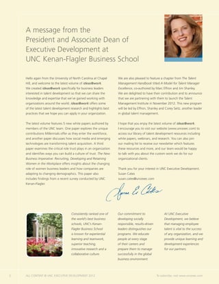 A message from the
    President and Associate Dean of
    Executive Development at
    UNC Kenan-Flagler Business School

    Hello again from the University of North Carolina at Chapel       We are also pleased to feature a chapter from The Talent
    Hill, and welcome to the latest volume of ideas@work.             Management Handbook titled A Model for Talent Manager
    We created ideas@work specifically for business leaders           Excellence, co-authored by Marc Effron and Jim Shanley.
    interested in talent development so that we can share the         We are delighted to have their contribution and to announce
    knowledge and expertise that we’ve gained working with            that we are partnering with them to launch the Talent
    organizations around the world. ideas@work offers some            Management Institute in November 2012. This new program
    of the latest talent development research and highlights best     will be led by Effron, Shanley and Corey Seitz, another leader
    practices that we hope you can apply in your organization.        in global talent management.


    The latest volume features 5 new white papers authored by         I hope that you enjoy the latest volume of ideas@work.
    members of the UNC team. One paper explores the unique            I encourage you to visit our website (www.uncexec.com) to
    contributions Millennials offer as they enter the workforce,      access our library of talent development resources including
    and another paper discusses how social media and emerging         white papers, webinars, and research. You can also join
    technologies are transforming talent acquisition. A third         our mailing list to receive our newsletter which features
    paper examines the critical role trust plays in an organization   these resources and more, and our team would be happy
    and identifies ways you can build a culture of trust. The New     to talk with you about the custom work we do for our
    Business Imperative: Recruiting, Developing and Retaining         organizational clients.
    Women in the Workplace offers insights about the changing
    role of women business leaders and how companies are              Thank you for your interest in UNC Executive Development.
    adapting to changing demographics. This paper also                Susan Cates
    includes findings from a recent survey conducted by UNC           susan.cates@uncexec.com
    Kenan-Flagler.




                                      Consistently ranked one of      Our commitment to                  At UNC Executive
                                      the world’s best business       developing socially                Development, we believe
                                      schools, UNC’s Kenan-           responsible, results-driven        that managing employee
                                      Flagler Business School         leaders distinguishes our          talent is vital to the success
                                      is known for experiential       programs. We educate               of any organization, and we
                                      learning and teamwork,          people at every stage              provide unique learning and
                                      superior teaching,              of their careers and               development experiences
                                      innovative research and a       prepare them to manage             for our partners.
                                      collaborative culture.          successfully in the global
                                                                      business environment.




2   ALL CONTENT © UNC EXECUTIVE DEVELOPMENT 2012           	                                        To subscribe, visit www.uncexec.com
 