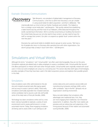 Example: Discovery Communications
                                                      Tyler Benjamin, vice president of global talent management at Discovery
                                                      Communications, is the first to admit that Discovery is not yet a leader
                                                      in using social media for talent acquisition—and that is deliberate. “We
                                     intentionally took our time to test out Twitter, Facebook and LinkedIn. This helped us
                                     form a strategic social media plan,” said Benjamin. “We quickly realized that establishing
                                     a talent brand was key and that most of our followers, while disbursed throughout the
                                     world, wanted local information. We’re currently concentrating on building that brand in
                                     the United States because we not only need to have content, we also need to have the
                                     staff to manage that content. Our plan is to expand our global ‘local’ content within the
                                     next few years.”

                                     Discovery has used social media to establish alumni groups to some success. “We have a
                                     lot of people who return to Discovery after spending time with other organizations. Our
                                     alumni groups help us keep in touch with them,” said Benjamin.




     Simulations and Virtual Worlds
     Although the terms “simulations” and “virtual worlds” are often used interchangeably, they are not the same.
     Simulations replicate job-related tasks to allow employers to assess a candidate’s skills. Virtual worlds like Second
     Life allow participants to interact with each other through avatars. Virtual worlds were originally created with social
     users in mind, but some employers are using it as a recruiting tool. This section describes both types of technologies,
     provides examples of how they have been used in the talent acquisition process and explores their possible growth
     in this field.



     Simulations. . . . . . . . . . . . . . . . . . . . . . . . . . . . . . . . . . . . . . . . . . . . . . . . . . . . . . . . . . . . . . . . . . . . . . . . . . . . . . . . . . . . . . . . . . . . . . . . . . . . . . . . . . . . . . . . . . . . . . . . . . . . . 
     Early simulations were often administered on the job                                                                                      centers (data entry and customer service skills) and
     site and imitated actual job tasks (like typing speed                                                                                     manufacturing (computer and logic skills), and to
     and accuracy) to assess a person’s ability. These early                                                                                   offer candidates ”day-in-the-life” glimpses into an
     simulations eventually expanded into in-basket exercises                                                                                  organization’s working environment.
     where candidates had to assume a job role and handle
     some of the daily tasks of that job (Handler, 2009).                                                                                      Many recruiters believe that simulations offer
                                                                                                                                               advantages over traditional tests. First, they
     Technology has taken simulations online and to a new                                                                                      are more engaging than traditional, non-interactive
     level, making it possible to replicate a variety of work                                                                                  assessments. In addition, they offer more realistic job
     environments and to assess performance in a more                                                                                          previews and can reduce bias and subjectivity in the
     automated manner. Today, these engaging simulations                                                                                       hiring process because of their realism and automated
     are being used to assess skills in such settings as call                                                                                  scoring (Handler, 2009).




20   ALL CONTENT © UNC EXECUTIVE DEVELOPMENT 2012                                                                  	                                                                                    To subscribe, visit www.uncexec.com
 