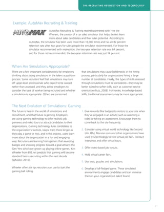 THE RECRUITING REVOLUTION AND TECHNOLOGY




 Example: AutoMax Recruiting  Training
                                            AutoMax Recruiting  Training recently partnered with Hire the
                                            Winners, the creator of a car sales simulator that helps dealers learn
                                            more about sales candidates and their sales potential. According to
                         AutoMax, the simulator has been used more than 16,000 times and has an 82 percent
                         retention rate after two years for sales people the simulator recommended. For those the
                         simulator recommended with reservation, the two-year retention rate was 64 percent,
                         and for those not recommended, the two-year retention rate was just 14 percent.




When Are Simulations Appropriate?. . . . . . . . . . . . . . . . . . . . . . . . . . . . . . . . . . . . . . . . . . . . . . . . . . . . . . . . . . . . . . . . . . . . . . . . . . . . . . . . . . . 
There are a few important considerations for employers                                                  that simulations may cause bottlenecks in the hiring
thinking about using simulations in the talent acquisition                                              process, particularly for organizations hiring a large
process. Some recruiters feel that simulations may turn                                                 number of candidates. Finally, the types of skills assessed
off upper-level professionals who expect to be wooed                                                    through simulations must be considered—they may be
rather than assessed, and they advise employers to                                                      better suited to softer skills, such as customer-service
consider the type of worker being recruited and whether                                                 orientation (Ruiz, 2008). For harder, knowledge-based
a simulation is appropriate. Others are concerned                                                       skills, traditional assessments may be more appropriate.



The Next Evolution of Simulations: Gaming. . . . . . . . . . . . . . . . . . . . . . . . . . . . . . . . . . . . . . . . . . . . . . . . . . . . . . . . . . . . . . . . . . . . . . . 
The future is here in the world of simulations and                                                      1.  ive rewards (like badges) to visitors to your site when
                                                                                                           G
recruitment, and that future is gaming. Employers                                                          they’ve engaged in an activity such as watching a
are using gaming technology to offer realistic job                                                         video or taking an assessment. Encourage them to
previews and video tours to attract candidates to their                                                    come back to the site frequently.
organizations. Gaming technology lures candidates to
the organization’s website, keeps them there longer as                                                  2. 	Consider using virtual world technology like Second
they play a game or two, and in the process, users learn                                                    Life. IBM, Monster.com and other organizations have
more about the organization in a fun and engaging                                                           used this technology to host virtual job fairs, conduct
way. Recruiters are learning from gamers that awarding                                                      interviews and offer virtual tours.
badges and showing progress toward a goal attracts the
Gen Yers who have grown up playing online games. Ken                                                    3. 	 ffer video-based job tryouts.
                                                                                                            O
Wheeler from ERE.net predicts that gaming will become
                                                                                                        4. 	Hold virtual career fairs.
standard fare in recruiting within the next decade
(Wheeler, 2010).
                                                                                                        5. 	 se tests, puzzles and simulations.
                                                                                                            U

Wheeler offers six tips recruiters can use to start the                                                 6. 	 evelop a full-fledged game. These simulated
                                                                                                            D
gaming ball rolling.                                                                                        environments engage candidates and can immerse
                                                                                                            them in your organization’s talent brand.




                                                                                                                                                                                                          21
 