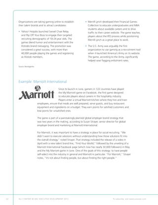 Organizations are taking gaming online to establish                  • Merrill Lynch developed their Financial Games
                                                                            
     their talent brands and to attract candidates:                         Collection to educate undergraduates and MBA
                                                                            students about available careers and to drive
     •  ahoo! Hotjobs launched Swivel Chair Relay
       Y                                                                    traffic to their career website. The game teaches
       and Flip Off Your Boss to engage their targeted                      players about the IPO process while positioning
       recruiting demographic of 18-24 year olds. The                       Merrill Lynch as a great place to work.
       games blend humor and entertainment with the
       HotJobs brand messaging. The promotion was                         • The U.S. Army was arguably the first
                                                                            
       considered a great success, with more than                           organization to use gaming as a recruitment tool
       40,000 people playing the games and registering                      when it launched America’s Army on its website.
       as HotJob members.                                                   The game, according to the Army, significantly
                                                                            helped raise flagging enlistment rates.

     Source: Brandgames.




     Example: Marriott International
                                               Since its launch in June, gamers in 122 countries have played
                                               the My Marriott game on Facebook, the first game designed
                                               to educate players about careers in the hospitality industry.
                                               Players enter a virtual Marriott kitchen where they hire and train
                           employees, ensure that meals are well prepared, serve guests, and buy restaurant
                           equipment and ingredients on a budget. They earn points for satisfied customers and
                           lose points for unsatisfied ones.

                           The game is part of a painstakingly planned global employer brand strategy that
                           was two years in the making, according to Susan Strayer, senior director for global
                           employer brand and marketing at Marriott International.

                           For Marriott, it was important to have a strategy in place for social recruiting. “We
                           didn’t want to execute solutions without understanding how those solutions fit into
                           the overall strategy,” noted Strayer. That strategy included the release of a video in
                           April with a new talent brand line, “Find Your World,” followed by the unveiling of a
                           Marriott International Facebook page (which now has nearly 32,000 followers) in May
                           and the My Marriott game in June. One of the goals of this strategy: to have people
                           self-select into the industry in general and Marriott in particular. “For Marriott,” Strayer
                           notes, “it’s not about finding people, but about finding the right people.”




22   ALL CONTENT © UNC EXECUTIVE DEVELOPMENT 2012            	                                       To subscribe, visit www.uncexec.com
 