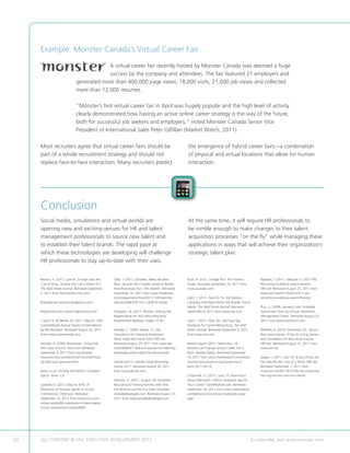 Example: Monster Canada’s Virtual Career Fair
                                            A virtual career fair recently hosted by Monster Canada was deemed a huge
                                            success by the company and attendees. The fair featured 21 employers and
                               generated more than 400,000 page views, 18,000 visits, 21,000 job views and collected
                               more than 12,000 resumes.

                               “Monster’s first virtual career fair in April was hugely popular and the high level of activity
                               clearly demonstrated how having an active online career strategy is the way of the future,
                               both for successful job seekers and employers,” noted Monster Canada Senior Vice
                               President of International Sales Peter Gilfillan (Market Watch, 2011).

     Most recruiters agree that virtual career fairs should be                                       the emergence of hybrid career fairs—a combination
     part of a whole recruitment strategy and should not                                             of physical and virtual locations that allow for human
     replace face-to-face interaction. Many recruiters predict                                       interaction.




     Conclusion
     Social media, simulations and virtual worlds are                                                At the same time, it will require HR professionals to
     opening new and exciting venues for HR and talent                                               be nimble enough to make changes to their talent
     management professionals to source new talent and                                               acquisition processes “on the fly” while managing these
     to establish their talent brands. The rapid pace at                                             applications in ways that will achieve their organization’s
     which these technologies are developing will challenge                                          strategic talent plan.
     HR professionals to stay up-to-date with their uses.


     Berzon, A. (2011, June 6). Enough with the      Giles, J. (2011, October). Meet the New         Khan, R. (n.d.). Google Plus. The Starter’s        Raphael, T. (2011, February 1). 2011 ERE
     ‘Call of Duty,’ Answer the Call in Room 417.    Boss. Second Life’s Creator wants to Rewire     Guide. Accessed September 24, 2011 from            Recruiting Excellence Award Finalists.
     The Wall Street Journal. Retrieved September    How Businesses Run. The Atlantic. Retrieved     www.youtube.com.                                   ERE.net. Retrieved August 25, 2011 from
     7, 2011 from http://online.wsj.com/             September 15, 2011 from www.theatlantic.                                                           www.ere.net/2011/02/01/2011-ere-
                                                     com/magazine/archive/2011/ 10/meet-the-         Light, J. (2011, April 4). For Job Seekers,        recruiting-excellence-award-finalists/.
     Brandgames (www.brandgames.com).                new-boss/8637/#.Tm-L_hkXE7k.twitter.            Company Sites Beat Online Job Boards, Social
                                                                                                     Media. The Wall Street Journal. Retrieved          Ruiz, G. (2008, January). Job Candidate
     Brightmove.com (www.brightmove.com).            Hampton, M. (2011, Winter). Getting the         September 6, 2011 from www.wsj.com.                Assessment Tests Go Virtual. Workforce
                                                     Biggest Bang for Your Recruiting Buck.                                                             Management Online. Retrieved August 25,
     Crispin, G.  Mehler, M. (2011, March). 10th    Employment Relations Today, 27-36.              Light, J. (2011, May 30). Start-Ups Tag            2011 from www.workforce.com.
     CareerXRoads Annual Source of Hire Report:                                                      Facebook for Career Networking. The Wall
     By the Numbers. Retrieved August 30, 2011       Handler, C. (2009, March 11). Job               Street Journal. Retrieved September 6, 2011        Wheeler, K. (2010, December 22). Serious
     from www.careerxroads.com.                      Simulations for Selecting Employees:            from www.wsj.com.                                  Recruiting Games: 6 Tips for Using Games
                                                     What might the future hold? ERE.net.                                                               and Simulations for Recruiting Success.
     DaZube, D. (2008, November). Virtual Job        Retrieved August 29, 2011 from www.ere.         Market Watch (2011, September 14).                 ERE.net. Retrieved August 31, 2011 from
     Fairs Gain Ground. Dice.com. Retrieved          net/2009/03/11/job-simulations-for-selecting-   Monster.ca’s Popular Virtual Career Fair Is        www.ere.net.
     September 8, 2011 from http://career-           employees-what-might-the-future-hold/.          Back. Market Watch. Retrieved September
     resources.dice.com/technical-resume/virtual-                                                    15, 2011 from www.marketwatch.com/story/           Zappe, J. (2011, July 15). 8-city Virtual Job
     job-fairs-gain-ground.shtml.                    Jobvite (2011). Jobvite Social Recruiting       monstercas-popular-virtual-career-fair-is-         Fair May Be the Crest of a Trend. ERE.net.
                                                     Survey 2011. Retrieved August 30, 2011          back-2011-09-14.                                   Retrieved September 7, 2011 from
     Epicor (n.d.). Finding the Perfect Candidate.   from www.jobvite.com.                                                                              www.ere.net/2011/07/15/8-city-virtual-job-
     Epicor. Irvine: CA.                                                                             O’Donnell. J.T. (2011, June 27). BranchOut         fair-may-be-the-crest-of-a-trend/.
                                                     Johnson, D. (2011, August 18). AutoMax          Versus BeKnown—Which Facebook App for
     Gardner, D. (2011, May 9). 60% of               Recruiting  Training Partners with Hire        Your Career? CareeRealism.com. Retrieved
     Marketers to Increase Spend on Virtual          the Winners and the Car Sales Simulator.        September 24, 2011 from www.careerealsim.
     Conferences. CMO.com. Retrieved                 Autodealerpeople.com. Retrieved August 31,      com/beknown-branchout-facebook-career-
     September 15, 2011 from www.cmo.com/            2011 from www.autodealerpeople.com.             app/.
     virtual-worlds/60-marketers-increase-spend-
     virtual-conferences?cmpid=NR87.




24   ALL CONTENT © UNC EXECUTIVE DEVELOPMENT 2012                                     	                                                             To subscribe, visit www.uncexec.com
 