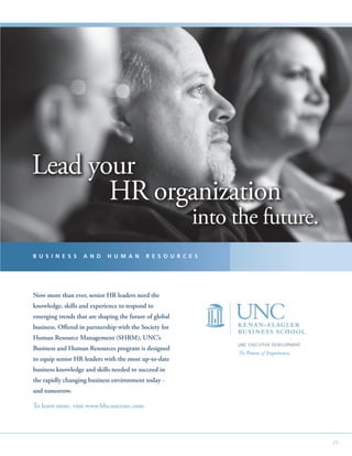 Lead your
       HR organization
                                                           into the future.
B U S I N E S S    A N D     H U M A N      R E S O U R C E S




Now more than ever, senior HR leaders need the
knowledge, skills and experience to respond to
emerging trends that are shaping the future of global
business. Offered in partnership with the Society for
Human Resource Management (SHRM), UNC’s
                                                                UNC EXECUTIVE DEVELOPMENT
Business and Human Resources program is designed
                                                                The Power of Experience.
to equip senior HR leaders with the most up-to-date
business knowledge and skills needed to succeed in
the rapidly changing business environment today -
and tomorrow.

To learn more, visit www.bhr.uncexec.com.




                                                                                            25
 