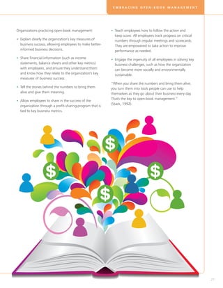 EMBRACING OPEN-BOOK MANAGEMENT




Organizations practicing open-book management:            • Teach employees how to follow the action and
                                                            
                                                            keep score. All employees track progress on critical
• Explain clearly the organization’s key measures of
                                                           numbers through regular meetings and scorecards.
  business success, allowing employees to make better-      They are empowered to take action to improve
  informed business decisions.                              performance as needed.

• Share financial information (such as income
                                                         • Engage the ingenuity of all employees in solving key
                                                            
  statements, balance sheets and other key metrics)         business challenges, such as how the organization
  with employees, and ensure they understand them           can become more socially and environmentally
  and know how they relate to the organization’s key        sustainable.
  measures of business success.
                                                          “When you share the numbers and bring them alive,
• Tell the stories behind the numbers to bring them
                                                         you turn them into tools people can use to help
  alive and give them meaning.                            themselves as they go about their business every day.
                                                          That’s the key to open-book management.”
• Allow employees to share in the success of the
  
                                                          (Stack, 1992).
  organization through a profit-sharing program that is
  tied to key business metrics.




                                                                                                                   27
 