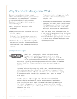 Why Open-Book Management Works
     Clearly communicated and understood goals, a                 • Demonstrate innovative thinking because they feel
                                                                    
     hallmark of open-book management, leads to improved            more vested in their organizations’ success
     profitability and encourages teamwork. This leads to           (Henglein, 2009).
     increased job satisfaction and reduced turnover.
     Organizations practicing open-book management                • See the big picture, allowing them to leave their silos
                                                                    
     report that employees:                                         and become team players. Giving employees a view
                                                                    of the big picture also makes them more engaged,
     •  eel a stronger sense of ownership in the
       F                                                            helps them understand how their roles fit in the
       organization.                                                organization, and how they can make a difference.

     •  evelop more trusting and collaborative relationships
       D                                                          All of these factors lead to an improved bottom line.
       with their employers.                                      A study conducted by the National Center for Employee
                                                                  Ownership (NCEO) found that organizations which
     •  nderstand their organization’s cost structure and
       U
                                                                  follow open-book management principles experienced
       make better informed suggestions for improvement.
                                                                  a 1-2 percent annual increase in sales growth above
     •  nderstand the need for cost controls through the
       U                                                          typical sales projections.
       regular sharing of financial information and become
       more responsible in how they use their organizations’
       resources.


     Example: CleanScapes
                                 CleanScapes, a waste reduction, diversion and collection service
                                 headquartered in Seattle, Washington, was recently named by Inc.
                                 Magazine as one of the top 5,000 fastest growing companies in the U.S.
                                 and the fourth fastest growing environmental firm. Leaders at CleanScapes
                   credit much of their success (which includes $50 million in revenue in 2009, low employee
                   turnover and high levels of customer satisfaction) to their open-book management
                   approach.

                   CleanScapes keeps close tabs on important metrics (called “CleanStats”) and shares them
                   with employees during weekly meetings. These metrics go beyond financial and include
                   operational efficiencies, errors and kudos. “The metrics have been instrumental in helping
                   the firm meet and beat its internal financial performance goals,” reports HR Manager
                   Bonnie Abbott.

                   In addition to tracking and reporting on metrics, CleanScapes leaders hold daily
                   morning huddles by department. The company also offers generous benefits and is
                   known to promote from within. Drivers and managers meet for lunch once a month to
                   offer feedback and suggestions on how to improve operations, which has resulted in
                   organization-wide efficiency gains which include lower missed pick-ups, fewer accidents
                   and reduced route hours.
                   Source: Broughton, 2011.




28   ALL CONTENT © UNC EXECUTIVE DEVELOPMENT 2012      	                                    To subscribe, visit www.uncexec.com
 