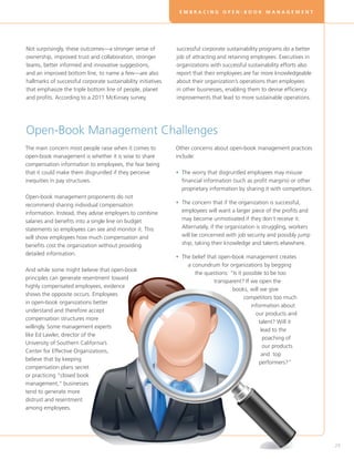 EMBRACING OPEN-BOOK MANAGEMENT




Not surprisingly, these outcomes—a stronger sense of           successful corporate sustainability programs do a better
ownership, improved trust and collaboration, stronger          job of attracting and retaining employees. Executives in
teams, better informed and innovative suggestions,             organizations with successful sustainability efforts also
and an improved bottom line, to name a few—are also            report that their employees are far more knowledgeable
hallmarks of successful corporate sustainability initiatives   about their organization’s operations than employees
that emphasize the triple bottom line of people, planet        in other businesses, enabling them to devise efficiency
and profits. According to a 2011 McKinsey survey,              improvements that lead to more sustainable operations.




Open-Book Management Challenges
The main concern most people raise when it comes to            Other concerns about open-book management practices
open-book management is whether it is wise to share            include:
compensation information to employees, the fear being
that it could make them disgruntled if they perceive           • The worry that disgruntled employees may misuse
                                                                 
inequities in pay structures.                                    financial information (such as profit margins) or other
                                                                 proprietary information by sharing it with competitors.
Open-book management proponents do not
recommend sharing individual compensation                      • The concern that if the organization is successful,
                                                                 
information. Instead, they advise employers to combine           employees will want a larger piece of the profits and
salaries and benefits into a single line on budget               may become unmotivated if they don’t receive it.
statements so employees can see and monitor it. This             Alternately, if the organization is struggling, workers
will show employees how much compensation and                    will be concerned with job security and possibly jump
benefits cost the organization without providing                 ship, taking their knowledge and talents elsewhere.
detailed information.
                                                               • The belief that open-book management creates
                                                                 
                                                                   a conundrum for organizations by begging
And while some might believe that open-book
                                                                      the questions: “Is it possible to be too
principles can generate resentment toward
                                                                               transparent? If we open the
highly compensated employees, evidence
                                                                                      books, will we give
shows the opposite occurs. Employees
                                                                                            competitors too much
in open-book organizations better
                                                                                               information about
understand and therefore accept
                                                                                                 our products and
compensation structures more
                                                                                                  talent? Will it
willingly. Some management experts
                                                                                                   lead to the
like Ed Lawler, director of the
                                                                                                    poaching of
University of Southern California’s
                                                                                                    our products
Center for Effective Organizations,
                                                                                                    and top
believe that by keeping
                                                                                                   performers?”
compensation plans secret
or practicing “closed book
management,” businesses
tend to generate more
distrust and resentment
among employees.




                                                                                                                           29
 