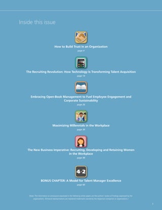 Inside this issue



                                    How to Build Trust in an Organization
                                                                 page 4




   The Recruiting Revolution: How Technology Is Transforming Talent Acquisition
                                                                 page 14




      Embracing Open-Book Management to Fuel Employee Engagement and
                          Corporate Sustainability
                                                                 page 26




                                  Maximizing Millennials in the Workplace
                                                                 page 36




   The New Business Imperative: Recruiting, Developing and Retaining Women
                              in the Workplace
                                                                 page 48




                                                                4+2
                   BONUS CHAPTER: A Model for Talent Manager Excellence
                                                                 page 60




     (Note: The information or conclusions expressed in the following white papers are the authors’ review of findings expressed by the
         organizations. All brand representations are registered trademarks owned by the respective companies or organizations.)

                                                                                                                                          3
 
