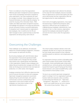 There is no evidence to show that organizations            open-book organizations even welcome the attempts
     following open-book management practices experience        to hire away their best employees, because it provides
     more misuses of proprietary information compared to        them an opportunity to communicate openly with them
     other organizations. Jack Stack emphasizes the need        and to demonstrate why their organizations offer the
     for managers to actively “show employees how to use        best opportunities for career development.
     financial information as a tool to help the company,” to
     avoid the misusing of the information (Stack, 1992).       And in terms of struggling organizations, many report
     Leaders who follow open-book management practices          that downsizing or implementing temporary salary
     acknowledge that attempts to hire away top performers      reductions in difficult times was actually less of a
     are part and parcel of being a successful organization.    challenge because employees understood why it was
     If competitors aren’t trying to poach an organization’s    necessary. In fact, in a few instances, organizations
     best employees, then it could be time for HR and           reported that employees volunteered for layoffs—
     talent managers to take a good hard look at what their     and were the first to return when the organization
     organizations are doing wrong. Some CEOs of                recovered.




     Overcoming the Challenges
     These challenges can be addressed, and advocates           The critical numbers employers decide to share with
     believe the increased employee engagement, motivation      employees will often be as unique as the organization
     and innovation are well worth the effort.                  but may include revenue growth (or loss), expenses,
                                                                workforce growth (or reduction), and compensation and
     By entrusting employees with vital information about       benefits.
     the organization’s financial and operational health,
     business leaders send a message that they consider         For organizations striving to achieve sustainability goals,
     every worker to be a valued partner and stakeholder        other critical numbers may be shared. At Burt’s Bees,
     in their organizations. Research shows employees who       for example, critical sustainability goals include water
     believe they are trusted by their managers and CEOs can    and electrical use, community giving, and achievement
     better see the big picture and tend to be more loyal and   toward their long-term goal of having each Burt’s Bees
     productive, or in other words, more engaged.               location become a zero waste-to-landfill facility; a goal
                                                                they achieved for three facilities in 2010.
     Employers sometimes find it difficult to determine what
     kind of financial information to share with employees.     The key to any successful open-book management
     Open-book management proponents recommend                  system is to design it to fit an organization’s particular
     keeping things focused and simple, with a goal to          business needs and corporate culture, according
     communicate a common understanding of the                  to JoAnne Berg from Monster.com. “Open-book
     organization’s most critical numbers and how                management,” Berg writes, “is … another set of
     employees can move those numbers in the                       tools in your toolkit that you can use to improve
     right direction (GreatGame.com).                               the success of your business.” (Berg, n.d.).




30   ALL CONTENT © UNC EXECUTIVE DEVELOPMENT 2012     	                                    To subscribe, visit www.uncexec.com
 