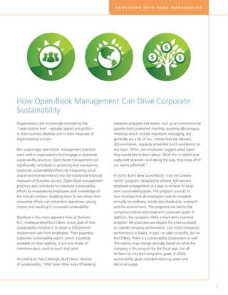 EMBRACING OPEN-BOOK MANAGEMENT




How Open-Book Management Can Drive Corporate
Sustainability
Organizations are increasingly considering the             everyone engaged and aware, such as an environmental
“triple bottom line”—people, planet and profit—            gazette that’s published monthly, quarterly all-company
in their business dealings and in their measures of        meetings which include important messaging, but
organizational success.                                    generally are a lot of fun, movies that are relevant,
                                                           documentaries, regularly scheduled lunch-and-learns on
Not surprisingly, open-book management practices           any topic. Often, our employees suggest what topics
work well in organizations that engage in corporate        they would like to learn about. All of this is helpful and
sustainability practices. Open-book management can         really well received—and along the way, they keep all of
significantly contribute to achieving and maintaining      our teams informed.”
corporate sustainability efforts by integrating social
and environmental metrics into the traditional financial   In 2010, Burt’s Bees launched its “Live the Greater
measures of business success. Open-book management         Good” program, designed to achieve 100 percent
practices also contribute to corporate sustainability      employee engagement as a way to achieve its long-
efforts by empowering employees with knowledge of          term sustainability goals. The program consists of
the critical numbers, enabling them to see where their     four modules that all employees have to complete
innovative efforts can streamline operations, saving       annually on wellness, world-class leadership, outreach
money and resulting in increased sustainability.           and the environment. The programs are tied to the
                                                           company’s culture and long-term corporate goals. In
Nowhere is this more apparent than at Durham,              addition, the company offers a short-term incentive
N.C.-headquartered Burt’s Bees. A key goal of their        program. All associates are eligible for a bonus based
sustainability initiative is to attain a 100 percent       on overall company performance. Like most companies,
involvement rate from employees. Their paperless           performance is based, in part, on sales or profits, but at
corporate sustainability report, which is publicly         Burt’s Bees, there is a sustainability component as well.
available on their website, is just one mode of            The metrics may change annually based on what the
communication used to reach that goal.                     company is focusing on for the fiscal year, but all
                                                           of them tie into their long-term goals. In 2009,
According to Yola Carlough, Burt’s Bees’ director          sustainability goals included reducing water and
of sustainability, “(We) have other ways of keeping        electrical usage.




                                                                                                                        31
 