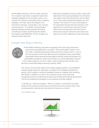 At New Belgium Brewing, CEO Kim Jordan notes that             Open-book management practices help to improve the
     their company’s open-book management style fosters            triple bottom line by giving employees the information
     employee engagement and innovation, which in turn             they need to make informed decisions and the ability
     improves the company’s sustainability efforts. Engaging       to act. These newly empowered employees are more
     employees, she notes, allows all employees, from              invested in the long-term financial sustainability of
     entry level to executive, to participate in the “business     the organization because they feel ownership in the
     of doing business.” For example, two New Belgium              organization’s environmental, social and financial
     Brewing employees recently proposed eliminating               effects and are empowered to drive the top and
     12-bottle pack dividers. By eliminating the dividers,         bottom lines. Everyone shares the same mission and
     the company saved $280,000, 150 tons of paper and             goals and can better collaborate to meet those goals.
     reduced machine downtime.



     Example: New Belgium Brewing
                       At New Belgium Brewing, open-book management drives their high performance
                         culture and sustainability efforts. Founded in 1991 by Jeff Lebesch, leaders at this
                          Fort Collins, Colorado-based brewery believe that their company culture “is one of
                          the most important and transferrable tools we’ve employed to drive sustainability.”
                         Sustainability efforts embraced by New Belgium Brewing include the formation of a
                       sustainability management system with the earth as a central stakeholder, reduction
                    of their carbon footprint, the use of “green” power (including wind and solar), and
                   recycling of waste (New Belgium Brewing Company, 2008).

                   Their culture, which sets the stage for their highly engaged workforce, was established
                   through strategic alignment, open-book management and employee ownership (43
                   percent of the company is owned by employees through an employee stock ownership
                   plan [ESOP]). In addition to a share in the company’s success, other open-book
                   management practices include financial training and monthly staff meetings during which
                   finances are reviewed and employees can ask questions and offer feedback.

                   “It all adds up,” notes one employee. “When a co-worker is connected to the higher
                   purpose of the company and educated on the financial outcomes of their actions, they
                   are empowered to make decisions that benefit the business as a whole.”

                   Source: New Belgium website.




32   ALL CONTENT © UNC EXECUTIVE DEVELOPMENT 2012       	                                    To subscribe, visit www.uncexec.com
 