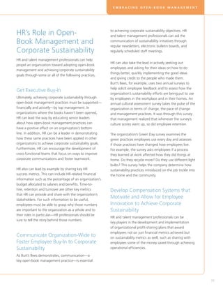 EMBRACING OPEN-BOOK MANAGEMENT




HR’s Role in Open-                                         to achieving corporate sustainability objectives. HR
                                                           and talent management professionals can aid the
Book Management and                                        communication of sustainability initiatives through
                                                           regular newsletters, electronic bulletin boards, and
Corporate Sustainability                                   regularly scheduled staff meetings.

HR and talent management professionals can help
                                                           HR can also take the lead in actively seeking out
propel an organization toward adopting open-book
                                                           employees and asking for their ideas on how to do
management and achieving corporate sustainability
                                                           things better, quickly implementing the good ideas
goals through some or all of the following practices.
                                                           and giving credit to the people who made them.
                                                           Burt’s Bees, for example, uses two annual surveys to
                                                           help solicit employee feedback and to assess how the
Get Executive Buy-In
                                                           organization’s sustainability efforts are being put to use
Ultimately, achieving corporate sustainability through     by employees in the workplace and in their homes. An
open-book management practices must be supported—          annual cultural assessment survey takes the pulse of the
financially and actively—by top management. In             organization in terms of change, the pace of change
organizations where the books haven’t been opened,         and management practices. It was through this survey
HR can lead the way by educating senior leaders            that management realized that whenever the survey’s
about how open-book management practices can               culture scores went up, so did employee retention.
have a positive effect on an organization’s bottom
line. In addition, HR can be a leader in demonstrating     The organization’s Green Day survey examines the
how these same practices have been applied in other        green practices employees use every day and assesses
organizations to achieve corporate sustainability goals.   if those practices have changed how employees live.
Furthermore, HR can encourage the development of           For example, the survey asks employees if a process
cross-functional teams that focus on ways to improve       they learned at work affected how they did things at
corporate communications and foster teamwork.              home. Do they recycle more? Do they use different light
                                                           bulbs? This survey helps the company determine how
HR also can lead by example by sharing key HR              sustainability practices introduced on the job trickle into
success metrics. This can include HR-related financial     the home and the community.
information such as the percentage of an organization’s
budget allocated to salaries and benefits. Time-to-
hire, retention and turnover are other key metrics         Develop Compensation Systems that
that HR can provide and share with the organization’s
stakeholders. For such information to be useful,
                                                           Motivate and Allow for Employee
employees must be able to grasp why those numbers          Innovation to Achieve Corporate
are important to the organization as a whole and to        Sustainability
their roles in particular—HR professionals should be
                                                           HR and talent management professionals can be
sure to tell the story behind those numbers.
                                                           key players in the development and implementation
                                                           of organizational profit-sharing plans that award
                                                           employees not on just financial metrics achieved but
Communicate Organization-Wide to                           on sustainability metrics as well, such as sharing with
Foster Employee Buy-In to Corporate                        employees some of the money saved through achieving
Sustainability                                             operational efficiencies.

As Burt’s Bees demonstrates, communication—a
key open-book management practice—is essential




                                                                                                                         33
 