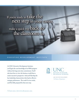 If you’re ready totake the
    next step in your career,
   make a quick trip back to
      the classroom first.



E X E C U T I V E      D E V E L O P M E N T            I N S T I T U T E




At UNC’s Executive Development Institute,
you’ll gain the core knowledge of an MBA program
without the long-term time commitment. You’ll
also learn how to view the business world from a
senior executive’s perspective. And you’ll develop the
                                                                            UNC EXECUTIVE DEVELOPMENT
key leadership characteristics that lead to effective
                                                                            The Power of Experience.
strategic performance. The result? In two weeks,
you’ll be fully prepared for that next step.




To learn more, visit www.edi.uncexec.com.




                                                                                                        35
 
