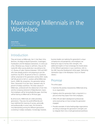 Maximizing Millennials in the
     Workplace
     Jessica Brack
     Program Director
     UNC Executive Development




     Introduction
     They are known as Millennials, Gen Y, Gen Next, Echo        business leaders are realizing this generation’s unique
     Boomers, the Baby-on-Board Generation, Screenagers,         competencies and perspective, and employers are
     Facebookers and the MySpace Generation, to name just        looking for ways to harness their strengths. (For
     a few. Whatever you choose to call them, they are the       additional insights on how to leverage the shared values
     nearly 80 million young adults born (according to the       of the different generations in your workforce, refer to
     U.S. Bureau of Labor Statistics) between 1976 and 2001      the UNC Executive Development white paper: Rethinking
     who have already joined or are preparing to join the        Generation Gaps in the Workplace: Focus on Shared
     workforce. By 2014, 36 percent of the U.S. workforce        Values.)
     will be comprised of this generation and by 2020, nearly
     half (46 percent) of all U.S. workers will be Millennials
     (Lynch, 2008). By comparison, the generation before         Promise
     them, Generation X (or Gen Xers), represent only 16
                                                                 This white paper:
     percent of today’s workforce. The sheer volume of
     Millennials, combined with the relative lack of Gen Xers    •  xamines the positive characteristics Millennials bring
                                                                   E
     and the increasing retirement of Baby Boomers means           to an organization.
     that employers will be facing leadership gaps. And they
                                                                 •  xplores what this generation feels is important in a
                                                                   E
     will be looking to Millennials to fill those gaps.
                                                                   job and what they expect from their employers.

     By all accounts, Millennials are unlike preceding           •  ffers HR and talent development professionals
                                                                   O
     generations. They view the world differently and              some practical tips on how to keep this generation
     have redefined the meaning of success, personally             engaged.
     and professionally. In some cases, this has led to
                                                                 •  rovides examples of what leading-edge organizations
                                                                   P
     misunderstanding among the different generations
                                                                   are doing to leverage this generation’s strengths and
     co-existing in today’s workplace. Increasingly, however,
                                                                   to integrate them into a multi-generational workforce.




36   ALL CONTENT © UNC EXECUTIVE DEVELOPMENT 2012       	                                   To subscribe, visit www.uncexec.com
 