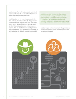 selected camp. Their early (and constantly supervised)
     exposure to team sports has made them the best team
     players and collaborators in generations.                   Millennials are continuous learners,
                                                                 team players, collaborators, diverse,
     In addition, they are the most diverse generation to        optimistic, achievement-oriented,
     date and not just racially or ethnically. This generation
     has more individuals than ever who come from single-
                                                                 socially conscious and highly educated.
     parent homes, blended families and same-sex parent
     families. Millennials are optimistic and achievement-
     oriented. They are also the most educated generation        and their impact on the environment. This generation is
     in history (Newman, 2010; Rikleen, n.d.). And thanks to     socially conscious and expects their employers to act in
     technology, they are aware of their own vast numbers        socially conscious ways.




                                             C
                                  B
                      A




38   ALL CONTENT © UNC EXECUTIVE DEVELOPMENT 2012      	                                   To subscribe, visit www.uncexec.com
 