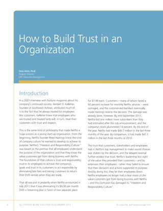 How to Build Trust in an
    Organization
    Chris Hitch, Ph.D.
    Program Director
    UNC Executive Development




    Introduction
    In a 2001 interview with Fortune magazine about his           for $7.99 each. Customers – many of whom faced a
    company’s continued success, Herbert D. Kelleher,             60 percent increase for monthly Netflix services – were
    founder of Southwest Airlines, attributed much of             outraged, and the customer-led backlash eventually
    it to the fact that he always treated his employees           made Hastings reverse the decision. The damage was
    like customers. Kelleher knew that employees who              already done, however. By mid-September 2011,
    are trusted and treated fairly will, in turn, treat their     Netflix lost one million more subscribers than they
    customers with trust and respect.                             had estimated after the July announcement, and the
                                                                  company’s stock plummeted 14 percent. By the end of
    This is the same kind of philosophy that made Netflix a       the year, Netflix had made $40.7 million in the last three
    huge success as a young start-up organization. From the       months of the year. By comparison, it had made $47.1
    beginning, Netflix founder Reed Hastings knew the kind        million in the last three months of 2010.
    of company culture he wanted to develop to achieve its
    purpose. Netflix’s “Freedom and Responsibility Culture”       The trust that customers, stakeholders and employees
    was based on the premise that all employees understand        had in Netflix’s top management to make sound choices
    the purpose of the organization and that they know the        was shaken by the decision, and the delayed reversal
    value customers get from doing business with Netflix.         further eroded that trust. Netflix’s leadership lost sight
    The foundation of that culture is trust and responsibility;   of the value they provided their customers – and by
    trust in its employees to achieve the company’s               extension their employees – when they failed to ensure
    goals and trust in its customers to act responsibly by        that their decisions and actions supported its purpose.
    eliminating late fees and asking customers to return          And by doing this, they let their employees down.
    their DVD rentals when they are ready.                        Netflix employees no longer had a clear vision of the
                                                                  value customers got from doing business with Netflix
    That all was put in jeopardy when Netflix announced in        – and this confusion has damaged its “Freedom and
    July 2011 that it was eliminating it’s $9.99 per month        Responsibility Culture”.
    DVD + streaming plan in favor of two separate plans




4   ALL CONTENT © UNC EXECUTIVE DEVELOPMENT 2012         	                                   To subscribe, visit www.uncexec.com
 