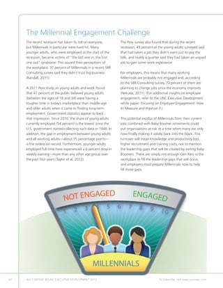 The Millennial Engagement Challenge
     The recent recession has taken its toll on everyone,       The Pew survey also found that during the recent
     but Millennials in particular were hard hit. Many          recession, 49 percent of the young adults surveyed said
     younger adults, who were employed at the start of the      that had taken a job they didn’t want just to pay the
     recession, became victims of “the last one in, the first   bills, and nearly a quarter said they had taken an unpaid
     one out” syndrome. This soured their perceptions of        job to gain some work experience.
     the workplace; 37 percent of Millennials in a recent SBR
     Consulting survey said they didn’t trust big business      For employers, this means that many working
     (Randall, 2011).                                           Millennials are probably not engaged and, according
                                                                to the SBR Consulting survey, 70 percent of them are
     A 2011 Pew study on young adults and work found            planning to change jobs once the economy improves
     that 41 percent of the public believed young adults        (Nekuda, 2011). (For additional insights on employee
     (between the ages of 18 and 34) were having a              engagement, refer to the UNC Executive Development
     tougher time in today’s marketplace than middle-age        white paper: Focusing on Employee Engagement: How
     and older adults when it came to finding long-term         to Measure and Improve It.)
     employment. Government statistics appear to back
     that impression. Since 2010, the share of young adults     This potential exodus of Millennials from their current
     currently employed (54 percent) is the lowest since the    jobs combined with Baby Boomer retirements could
     U.S. government started collecting such data in 1948. In   put organizations at risk at a time when many are only
     addition, the gap in employment between young adults       now finally making it solidly back into the black. This
     and all working adults—about 15 percentage points—         turnover will mean knowledge and productivity loss,
     is the widest on record. Furthermore, younger adults       higher recruitment and training costs, not to mention
     employed full time have experienced a 6 percent drop in    the leadership gaps that will be created by exiting Baby
     weekly earning—more than any other age group over          Boomers. There are simply not enough Gen Xers in the
     the past four years (Taylor et al, 2012).                  workplace to fill the leadership gaps that will occur,
                                                                and employers must prepare Millennials now to help
                                                                fill those gaps.




                             NOT ENGAGED                                 ENGAGED
                                           3       4       5    6    7      8      9
                             1      2                                                     10




                                                 MILLENNIALS
42   ALL CONTENT © UNC EXECUTIVE DEVELOPMENT 2012      	                                  To subscribe, visit www.uncexec.com
 