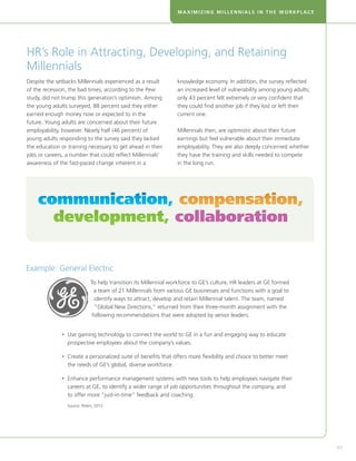 MAXIMIZING MILLENNIALS IN THE WORKPLACE




HR’s Role in Attracting, Developing, and Retaining
Millennials
Despite the setbacks Millennials experienced as a result          knowledge economy. In addition, the survey reflected
of the recession, the bad times, according to the Pew             an increased level of vulnerability among young adults;
study, did not trump this generation’s optimism. Among            only 43 percent felt extremely or very confident that
the young adults surveyed, 88 percent said they either            they could find another job if they lost or left their
earned enough money now or expected to in the                     current one.
future. Young adults are concerned about their future
employability, however. Nearly half (46 percent) of               Millennials then, are optimistic about their future
young adults responding to the survey said they lacked            earnings but feel vulnerable about their immediate
the education or training necessary to get ahead in their         employability. They are also deeply concerned whether
jobs or careers, a number that could reflect Millennials’         they have the training and skills needed to compete
awareness of the fast-paced change inherent in a                  in the long run.




    communication, compensation,
      development, collaboration


Example: General Electric
                              To help transition its Millennial workforce to GE’s culture, HR leaders at GE formed
                                a team of 21 Millennials from various GE businesses and functions with a goal to
                                identify ways to attract, develop and retain Millennial talent. The team, named
                                “Global New Directions,” returned from their three-month assignment with the
                               following recommendations that were adopted by senior leaders:


              •  se gaming technology to connect the world to GE in a fun and engaging way to educate
                U
                prospective employees about the company’s values.

              •  reate a personalized suite of benefits that offers more flexibility and choice to better meet
                C
                the needs of GE’s global, diverse workforce.

              •  nhance performance management systems with new tools to help employees navigate their
                E
                careers at GE, to identify a wider range of job opportunities throughout the company, and
                to offer more “just-in-time” feedback and coaching.
                 Source: Peters, 2012.




                                                                                                                            43
 