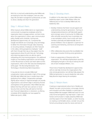 With this in mind and understanding what Millennials          Step 2: Develop them.
     are looking for from their employers, here are a few
     steps HR and talent management professionals can take         In addition to the steps taken to attract Millennials,
     to attract, develop and retain this generation:               leadership expert Lauren Stiller Rikleen offers the
                                                                   following tips on how to develop Millennials into
                                                                   leadership roles:
     Step 1: Attract them.
                                                                   • Develop initiatives that foster mutual support and
                                                                     
     When trying to attract Millennials to an organization,          understanding among the generations. Training on
     communicate to prospective employees what the                   intergenerational dynamics will help build rapport
     organization does to engage workers. Let them know              and a stronger sense of community. For Millennials,
     about the organization’s culture, open communication            offer soft-skills training like how to assimilate into
     policy, flexible work schedules, training-and-                  a new workplace culture, how to work with team
     development opportunities, etc. Companies like                  members assertively and diplomatically, how to
     Google and Deloitte are increasingly using technology           process feedback, how to approach a supervisor for
     to deliver this information through video streaming             coaching and mentoring, and how to set long-term
     on recruiting websites. Employees are often featured            career goals.
     in the videos, letting prospective employees “walk”
     with them through their day as they explain how the           • Offer collaborative discussions like roundtables that
                                                                     
     organizational culture fits with their job. Technology          encourage innovative thinking across generations.
     and e-learning opportunities can also be used in
     onboarding and cross-training programs. (For additional       • Foster an appreciation of diversity within the
                                                                     
     insights on how leading organizations use technology            organization. This will help all generations avoid the
     in their HR practices to attract and retain talent to their     stereotyping that gets in the way of valuing the skill
     organizations, refer to the UNC Executive Development           sets of each employee (Rikleen, n.d.).
     white paper: The Recruiting Revolution: How
     Technology is Transforming Talent Acquisition.)               These kinds of leadership development opportunities
                                                                   will not only help minimize the misperceptions that
     It may also be time to consider Millennials’                  arise among generations, but will also help prepare the
     compensation needs, particularly in light of the average      Millennial generation to assume leadership roles when
     $20,000 debt Millennials have in student loans after          Baby Boomers begin leaving the workplace.
     graduating from college. Compensation packages
     slightly above industry or regional averages can provide
     organizations a recruitment edge in attracting the best       Step 3: Retain them.
     and brightest of this generation. Most Millennials also
     believe that they will never see a pension or Social          Creating an organizational culture that is flexible and
     Security check and that they will need to find their          relaxed, has open communication, encourages sharing
     own financial independence in retirement, so offering         and innovation and offers flexibility is a good step to
     immediate 401(k) eligibility can have appeal for              keeping Millennials engaged. Millennials want fun and
     Millennials (Lynch, 2008).                                    a less formal atmosphere may help foster it. Open and
                                                                   honest communication is highly valued by Millennials
                                                                   and they expect it from their leaders, so when focusing
                                                                   on creating a comfortable culture, consider not just the
                                                                   formal surroundings but also the nature and tone of




44   ALL CONTENT © UNC EXECUTIVE DEVELOPMENT 2012        	                                    To subscribe, visit www.uncexec.com
 